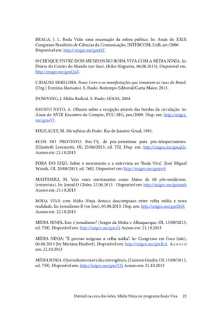 23
BRAGA, J. L. Roda Vida: uma encenação da esfera pública. In: Anais do XXIX
Congresso Brasileiro de Ciências da Comunicação, INTERCOM; UnB, set./2006	
Disponível em: http://migre.me/gmtST
O CHOQUE ENTRE DOIS MUNDOS NO RODA VIVA COM A MÍDIA NINJA. In:
Diário do Centro do Mundo (on line), (Kiko Nogueira, 06.08.2013). Disponível em.
http://migre.me/gmQsZ.	
CIDADES REBELDES. Passe Livre e as manifestações que tomaram as ruas do Brasil.
(Org.) Ermínia Maricato). S. Paulo: Boitempo Editorial/Carta Maior, 2013.
DOWNING, J. Mídia Radical. S. Paulo: SENAS, 2004.
FAUSTO NETO, A. Olhares sobre a recepção através das bordas da circulação. In:
Anais do XVIII Encontro da Compós, PUC-MG, jun./2009. Disp. em: http://migre.
me/gmsVf .
FOUCAULT, M. Microfísica do Poder. Rio de Janeiro: Graal, 1985.
ECOS DO PROTESTO. Pós-TV, de pós-jornalistas para pós-telespectadores.
[Elizabeth Lorenzotti, OI, 25/06/2013, ed. 752. Disp. em: http://migre.me/gmqGr.
Acesso em: 21.10.2013
FORA DO EIXO. Sobre o movimento e a entrevista ao ‘Roda Viva’. [José Miguel
Wisnik, OI, 20/08/2013, ed. 760]. Disponível em: http://migre.me/gmpv8
MAFFESOLI, M. Vejo esses movimentos como Maios de 68 pós-modernos.
(entrevista). In: Jornal O Globo, 22.06.2013.	 Disponível em: http://migre.me/gmsmh
Acesso em: 21.10.2013
RODA VIVA com Mídia Ninja destaca descompasso entre velha mídia e nova
realidade. In: Jornalismo B (on line), 05.08.2013. Disp. em: http://migre.me/gmQSX	
Acesso em: 22.10.2013
MÍDIA NINJA. Isso é jornalismo? [Sergio da Motta e Albuquerque, OI, 13/08/2013;
ed. 759]. Disponível em: http://migre.me/gms7j Acesso em: 21.10.2013
MÍDIA NINJA: “É preciso oxigenar a velha mídia”. In: Congresso em Foco (site),
06.08.2013 [by Mariana Haubert]. Disponível em: http://migre.me/gmRiA	 A c e s s o
em: 22.10.2013
MÍDIANINJA.Ojornalismonaeradaconvergência.[GustavoGindre,OI,13/08/2013,
ed. 759]. Disponível em: http://migre.me/gmrYN Acesso em: 21.10.2013
D@niel na cova dos leões: Mídia Ninja no programa Roda Viva
 