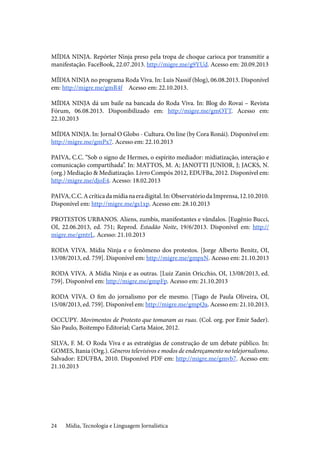 Mídia, Tecnologia e Linguagem Jornalística24
MÍDIA NINJA. Repórter Ninja preso pela tropa de choque carioca por transmitir a
manifestação. FaceBook, 22.07.2013. http://migre.me/g9YUd. Acesso em: 20.09.2013
MÍDIA NINJA no programa Roda Viva. In: Luis Nassif (blog), 06.08.2013. Disponível
em: http://migre.me/gmR4f	 Acesso em: 22.10.2013.
MÍDIA NINJA dá um baile na bancada do Roda Viva. In: Blog do Rovai – Revista
Fórum, 06.08.2013. Disponibilizado em: http://migre.me/gmOTT. Acesso em:
22.10.2013
MÍDIA NINJA. In: Jornal O Globo - Cultura. On line (by Cora Ronái). Disponível em:
http://migre.me/gmPx7. Acesso em: 22.10.2013
PAIVA, C.C. “Sob o signo de Hermes, o espírito mediador: midiatização, interação e
comunicação compartihada”. In: MATTOS, M. A; JANOTTI JUNIOR, J; JACKS, N.
(org.) Mediação & Mediatização. Livro Compós 2012, EDUFBa, 2012. Disponível em:
http://migre.me/djoE4. Acesso: 18.02.2013
PAIVA,C.C.Acríticadamídianaeradigital.In:ObservatóriodaImprensa,12.10.2010.
Disponível em: http://migre.me/gs1xp. Acesso em: 28.10.2013
PROTESTOS URBANOS. Aliens, zumbis, manifestantes e vândalos. [Eugênio Bucci,
OI, 22.06.2013, ed. 751; Reprod. Estadão Noite, 19/6/2013. Disponível em: http://
migre.me/gmtrL. Acesso: 21.10.2013
RODA VIVA. Mídia Ninja e o fenômeno dos protestos. [Jorge Alberto Benitz, OI,
13/08/2013, ed. 759]. Disponível em: http://migre.me/gmpxN. Acesso em: 21.10.2013
RODA VIVA. A Mídia Ninja e as outras. [Luiz Zanin Oricchio, OI, 13/08/2013, ed.
759]. Disponível em: http://migre.me/gmpFp. Acesso em: 21.10.2013
RODA VIVA. O fim do jornalismo por ele mesmo. [Tiago de Paula Oliveira, OI,
15/08/2013, ed. 759]. Disponível em: http://migre.me/gmpQa. Acesso em: 21.10.2013.
OCCUPY. Movimentos de Protesto que tomaram as ruas. (Col. org. por Emir Sader).
São Paulo, Boitempo Editorial; Carta Maior, 2012.
SILVA, F. M. O Roda Viva e as estratégias de construção de um debate público. In:
GOMES, Itania (Org.). Gêneros televisivos e modos de endereçamento no telejornalismo.
Salvador: EDUFBA, 2010. Disponível PDF em: http://migre.me/gmvb7. Acesso em:
21.10.2013
 