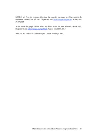 25
SODRÉ, M. Ecos do protesto. O êxtase da conexão nas ruas. In: Observatório da
Imprensa, 25/06/2013, ed. 752. Disponível em: http://migre.me/gew30. Acesso em:
29.09.2013
10 FRASES do grupo Mídia Ninja no Roda Viva. In: site AdNews, 06.08.2013.
Disponível em: http://migre.me/gmQcH. Acesso em: 06.08.2013
WOLFE, M. Teorias da Comunicação. Lisboa: Presença, 2001.
D@niel na cova dos leões: Mídia Ninja no programa Roda Viva
 