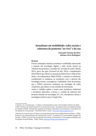 Mídia, Tecnologia e Linguagem Jornalística26
Jornalismo em mobilidade: redes sociais e
cobertura de protestos “ao vivo” e da rua
Fernando Firmino da Silva1
Adriana Alves Rodrigues2
Resumo
O texto contempla a interface jornalismo e mobilidade, observando
a inserção das tecnologias digitais e redes sociais móveis na
cobertura dos protestos, a exemplo das “jornadas de junho” (Brasil,
2013), greve dos garis (Carnaval do Rio, 2014) e manifestações
#NaoVaiTerCopa. Observa a atuação da Globo News e Folha de São
Paulo, e da independente Mídia NINJA, e examina as coberturas,
considerando as mudanças no jornalismo, com o advento das
tecnologias móveis, convergência e mobilidade. Parte da premissa
que a NINJA promoveu mudanças nas estratégias da mídia
corporativa, que adotou os seus métodos de transmissão.
Assim, o trabalho explora a tensão entre jornalismo tradicional
e jornalismo alternativo, a forma e o sentido da cobertura dos
protestos baseada em tecnologias 3G e 4G, smartphones, drones e
tecnologias vestíveis como o Google Glass.
1 Doutor em Comunicação e Cultura Contemporâneas pela Universidade Federal da Bahia -
UFBA. Professor do Departamento de Comunicação Social - Jornalismo da Universidade Estadual
da Paraíba (UEPB). Pesquisador membro do Projeto Laboratório de Jornalismo Convergente da
Faculdade de Comunicação - FACOM/UFBA. E-mail: <fernando.milanni@gmail.com>.
2 Mestre em Comunicação e Cultura Contemporâneas pela Universidade Federal da Bahia - UFBA.
Professora do Departamento de Comunicação Social - Jornalismo da Universidade Estadual da
Paraíba - UEPB e curso de Pós-Graduação Lato Sensu em Jornalismo e Convergência Midiática da
Faculdade Social da Bahia - FSBA. Email: adrianacontemporanea@gmail.com
 
