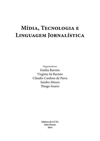 Mídia, Tecnologia e
Linguagem Jornalística
Organizadores:
Emilia Barreto
Virgínia Sá Barreto
Cláudio Cardoso de Paiva
Sandra Moura
Thiago Soares
Editora do CCTA
João Pessoa
2014
 