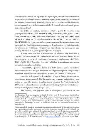 29
consideração da atuação dos repórteres das organizações jornalísticas e dos repórteres
ninjas das organizações ativistas? (2) Em que implica para o jornalismo as narrativas
em tempo real via streaming observadas durante a cobertura das manifestações tanto
por meio de repórteres profissionais dos veículos de comunicação tradicionais quanto
de repórteres ninjas?
No âmbito do capítulo, tratamos o debate a partir de conceitos como
convergência (JENKINS, 2009; BARBOSA, 2009), mobilidade (URRY, 2007; LEMOS,
2009; KELLERMAN, 2006), jornalismo móvel (SILVA, 2013; QUINN, 2009), redes
sociais (RECUERO, 2013) e midialivrismo (MALINI; ANTOUN, 2013; ALMEIDA;
EVANGELISTA,2013),arregimentadosparaacompreensãodosnovostensionamentos
e controvérsias visualizados nesse panorama, em desdobramento por meio da atuação
no epicentro dos protestos na perspectiva da cibercultura e da sociedade em rede
móvel (CASTELLS et al., 2006) que emerge como paradigma.
A partir desses conceitos e do referencial do estado da arte, abordamos a
cobertura de manifestações colocando também em cena, para o arcabouço teórico
de exploração, a noção de mediadores humanos e não-humanos (LATOUR,
2005; LEMOS, 2013) de modo a conceder visibilidade às associações nem sempre
perceptíveis nas ações netativistas.
Lemos (2013), a partir da Teoria Ator-Rede6
, defende que há mediadores
não-humanos atuando em ações e formados por “objetos inteligentes, computadores,
servidores, redes telemáticas, smart phones, sensores e etc” (LEMOS, 2013, p.20).
Logo, não podemos deixar de reconhecer o aspecto da relação ator-rede, ao
examinarmos a complexa rede híbrida presente nos processos sociopolíticos e que
podem ser remetidos a outras situações, como a cobertura dos “protestos de junho
2013”, com os actantes humanos (ativistas, manifestantes, policiais, jornalistas) e não-
humanos (smartphones, drones, Google Glass).7
Não obstante, esse processo inclui a convergência jornalística em sua
6 A Teoria Ator-Rede tem sua gênese na década de 1980 a partir de Bruno Latour, Michel Callon,
Madeleine Akrich, John Law, Wiebe Bijker voltada para os estudos em torno da ciência e tecnologia
com influência de Foucault, Deleuze e Guattari, Michel Serres e Gabriel Tarde. Se constituiu em uma
crítica à sociologia, mais especificamente à noção de sociologia do social. No artigo, não faremos
uma aplicação metodológica ou teórica da Teoria Ator-Rede, mas não deixaremos de mencionar as
aproximações.
7 Outro exemplo de atuação de actantes não-humanos no jornalismo pode ser ilustrado com o caso em
que a primeira notícia sobre o terremoto nos Estados Unidos, em março de 2014, foi produzida por
um “robô-jornalista”, que se utilizando de inteligência artificial por meio de algoritmos, extraiu dados
de forma instantânea dos computadores do Serviço de Pesquisa Geológica do país. O jornalismo de
dados começa a avançar por sistemas inteligentes não-humanos para a produção de conteúdo original.
In: Portal Imprensa, 18.03.2014. Disponível em <http://migre.me/kcz8w> . Acesso em: 18 mar. 2014
Jornalismo em mobilidade: redes sociais e cobertura de protestos “ao vivo” e da rua
 
