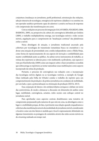 Mídia, Tecnologia e Linguagem Jornalística30
conjuntura (mudanças no jornalismo, perfil profissional, estruturação das redações,
adoção intensiva de tecnologias, emergência de repórteres cidadãos) e se constitui em
um operador analítico pertinente capaz de adentrar o cenário em busca de respostas
e de compreensão das transformações em curso.
Comasredaçõesemprocessodeintegração(SALAVERRÍA;NEGREDO,2008;
BARBOSA, 2009), na perspectiva da cultura de convergência defendida por Jenkins
(2009), o trabalho multiplataforma enxerga, nas tecnologias móveis e redes sociais
móveis, angulações para o cumprimento da “atualização contínua” das plataformas
online e móvel.
Nessa abordagem de atuação, o jornalismo tradicional ancorado pela
cobertura por tecnologias de transmissão instantânea busca no smartphone e no
drone uma atuação de proximidade com a mídia independente como o Mídia Ninja,
como forma de reposicionamento do seu aspecto de inovação e confiabilidade para
manter credibilidade junto ao público. Ao adotar novos instrumentos de trabalho, as
rotinas dos repórteres se alteram para o viés multitarefa e polivalente, cujo aspecto é
visto por Kischinhevsky (2009) como um impacto sobre o fazer jornalístico à medida
que sobrecarrega os repórteres ao tentar naturalizar essas multifunções como aspecto
incorporado da rotina de produção.
Portanto, o processo de convergência nas redações com a incorporação
das tecnologias móveis digitais ou as tecnologias vestíveis, a exemplo do Google
Glass (utilizado pela Folha de S.Paulo) conduz o trabalho do repórter para um
comprometimento da produção e da prática jornalística em condições de mobilidade,
por um lado, e para a potencialização ou otimização da produção (SILVA, 2013).
Essa conjunção de fatores e de artefatos/objetos enriquece o debate em torno
das controvérsias, de modo a demarcar a discussão em dimensões de análise como
lugar, mobilidade, convergência, actantes, redes sociais com enfoque central no
jornalismo móvel.
Para aprofundar esses aspectos centrais desdobramos uma tentativa de
compreensão perpassando pela natureza do que está em cena, na abordagem como o
lugar e a mobilidade porque, de fato, é pertinente essa relação quando enquadramos a
coberturadasmanifestaçõesatravésdamodalidadedojornalismomóvel,considerando
o locativo como um dos fatores à medida que o local é expressamente delimitado em
algumas transmissões ou postagens de conteúdos através das redes sociais móveis ou
do streaming realizado em tempo real.
 