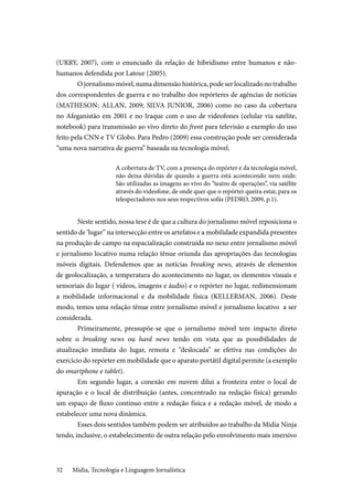 Mídia, Tecnologia e Linguagem Jornalística32
(URRY, 2007), com o enunciado da relação de hibridismo entre humanos e não-
humanos defendida por Latour (2005).
O jornalismo móvel, numa dimensão histórica, pode ser localizado no trabalho
dos correspondentes de guerra e no trabalho dos repórteres de agências de notícias
(MATHESON; ALLAN, 2009; SILVA JUNIOR, 2006) como no caso da cobertura
no Afeganistão em 2001 e no Iraque com o uso de videofones (celular via satélite,
notebook) para transmissão ao vivo direto do front para televisão a exemplo do uso
feito pela CNN e TV Globo. Para Pedro (2009) essa construção pode ser considerada
“uma nova narrativa de guerra” baseada na tecnologia móvel.
A cobertura de TV, com a presença do repórter e da tecnologia móvel,
não deixa dúvidas de quando a guerra está acontecendo nem onde.
São utilizadas as imagens ao vivo do “teatro de operações”, via satélite
através do videofone, de onde quer que o repórter queira estar, para os
telespectadores nos seus respectivos sofás (PEDRO, 2009, p.1).
Neste sentido, nossa tese é de que a cultura do jornalismo móvel reposiciona o
sentido de ‘lugar” na intersecção entre os artefatos e a mobilidade expandida presentes
na produção de campo na espacialização construída no nexo entre jornalismo móvel
e jornalismo locativo numa relação tênue oriunda das apropriações das tecnologias
móveis digitais. Defendemos que as notícias breaking news, através de elementos
de geolocalização, a temperatura do acontecimento no lugar, os elementos visuais e
sensoriais do lugar ( vídeos, imagens e áudio) e o repórter no lugar, redimensionam
a mobilidade informacional e da mobilidade física (KELLERMAN, 2006). Deste
modo, temos uma relação tênue entre jornalismo móvel e jornalismo locativo a ser
considerada.
Primeiramente, pressupõe-se que o jornalismo móvel tem impacto direto
sobre o breaking news ou hard news tendo em vista que as possibilidades de
atualização imediata do lugar, remota e “deslocada” se efetiva nas condições do
exercício do repórter em mobilidade que o aparato portátil digital permite (a exemplo
do smartphone e tablet).
Em segundo lugar, a conexão em nuvem dilui a fronteira entre o local de
apuração e o local de distribuição (antes, concentrado na redação física) gerando
um espaço de fluxo contínuo entre a redação física e a redação móvel, de modo a
estabelecer uma nova dinâmica.
Esses dois sentidos também podem ser atribuídos ao trabalho da Mídia Ninja
tendo, inclusive, o estabelecimento de outra relação pelo envolvimento mais imersivo
 