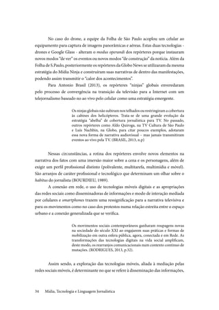 Mídia, Tecnologia e Linguagem Jornalística34
No caso do drone, a equipe da Folha de São Paulo acoplou um celular ao
equipamento para captura de imagens panorâmicas e aéreas. Estas duas tecnologias -
drones e Google Glass - alteram o modus operandi dos repórteres porque instauram
novos modos “de ver” os eventos ou novos modos “de construção” da notícia. Além da
Folha de S.Paulo, posteriormente os repórteres da Globo News se utilizaram da mesma
estratégia do Mídia Ninja e construíram suas narrativas de dentro das manifestações,
podendo assim transmitir o “calor dos acontecimentos”.
Para Antonio Brasil (2013), os repórteres “ninjas” globais enveredaram
pelo processo de convergência na transição da televisão para a Internet com um
telejornalismo baseado no ao vivo pelo celular como uma estratégia emergente.
Os ninjas globais não subiram nos telhados ou restringiram a cobertura
às cabines dos helicópteros. Trata-se de uma grande evolução da
estratégia “abelha” de cobertura jornalística para TV. No passado,
outros repórteres como Aldo Quiroga, na TV Cultura de São Paulo
e Luís Nachbin, na Globo, para citar poucos exemplos, adotaram
essa nova forma de narrativa audiovisual – mas jamais transmitiram
eventos ao vivo pela TV. (BRASIL, 2013, n.p)
Nessas circunstâncias, a rotina dos repórteres envolve novos elementos na
narrativa dos fatos com uma imersão maior sobre a cena e os personagens, além de
exigir um perfil profissional distinto (polivalente, multitarefa, multimídia e móvel).
São arranjos de caráter profissional e tecnológico que determinam um olhar sobre o
habitus do jornalista (BOURDIEU, 1989).
A conexão em rede, o uso de tecnologias móveis digitais e as apropriações
das redes sociais como disseminadoras de informações e modo de interação mediada
por celulares e smartphones trazem uma ressignificação para a narrativa televisiva e
para os movimentos como no caso dos protestos numa relação estreita entre o espaço
urbano e a conexão generalizada que se verifica.
Os movimentos sociais contemporâneos ganharam roupagens novas
na sociedade do século XXI ao engajarem suas práticas e formas de
mobilização em outra esfera pública, agora, conectada e em Rede. As
transformações das tecnologias digitais na vida social amplificam,
deste modo, os rearranjos comunicacionais num contexto contínuo de
mutações. (RODRIGUES, 2013, p.32).
Assim sendo, a exploração das tecnologias móveis, aliada à mediação pelas
redes sociais móveis, é determinante no que se refere à disseminação das informações,
 