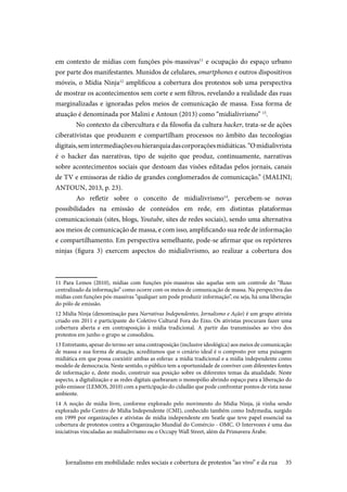 35
em contexto de mídias com funções pós-massivas11
e ocupação do espaço urbano
por parte dos manifestantes. Munidos de celulares, smartphones e outros dispositivos
móveis, o Mídia Ninja12
amplificou a cobertura dos protestos sob uma perspectiva
de mostrar os acontecimentos sem corte e sem filtros, revelando a realidade das ruas
marginalizadas e ignoradas pelos meios de comunicação de massa. Essa forma de
atuação é denominada por Malini e Antoun (2013) como “midialivrismo” 13
.
No contexto da cibercultura e da filosofia da cultura hacker, trata-se de ações
ciberativistas que produzem e compartilham processos no âmbito das tecnologias
digitais,semintermediaçõesouhierarquiadascorporaçõesmidiáticas.“Omidialivrista
é o hacker das narrativas, tipo de sujeito que produz, continuamente, narrativas
sobre acontecimentos sociais que destoam das visões editadas pelos jornais, canais
de TV e emissoras de rádio de grandes conglomerados de comunicação.” (MALINI;
ANTOUN, 2013, p. 23).
Ao refletir sobre o conceito de midialivrismo14
, percebem-se novas
possibilidades na emissão de conteúdos em rede, em distintas plataformas
comunicacionais (sites, blogs, Youtube, sites de redes sociais), sendo uma alternativa
aos meios de comunicação de massa, e com isso, amplificando sua rede de informação
e compartilhamento. Em perspectiva semelhante, pode-se afirmar que os repórteres
ninjas (figura 3) exercem aspectos do midialivrismo, ao realizar a cobertura dos
11 Para Lemos (2010), mídias com funções pós-massivas são aquelas sem um controle do “fluxo
centralizado da informação” como ocorre com os meios de comunicação de massa. Na perspectiva das
mídias com funções pós-massivas “qualquer um pode produzir informação”, ou seja, há uma liberação
do pólo de emissão.
12 Mídia Ninja (denominação para Narrativas Independentes, Jornalismo e Ação) é um grupo ativista
criado em 2011 e participante do Coletivo Cultural Fora do Eixo. Os ativistas procuram fazer uma
cobertura aberta e em contraposição à mídia tradicional. A partir das transmissões ao vivo dos
protestos em junho o grupo se consolidou.
13 Entretanto, apesar do termo ser uma contraposição (inclusive ideológica) aos meios de comunicação
de massa e sua forma de atuação, acreditamos que o cenário ideal é o composto por uma paisagem
midiática em que possa coexistir ambas as esferas: a mídia tradicional e a mídia independente como
modelo de democracia. Neste sentido, o público tem a oportunidade de conviver com diferentes fontes
de informação e, deste modo, construir sua posição sobre os diferentes temas da atualidade. Neste
aspecto, a digitalização e as redes digitais quebraram o monopólio abrindo espaço para a liberação do
pólo emissor (LEMOS, 2010) com a participação do cidadão que pode confrontar pontos de vista nesse
ambiente.
14 A noção de mídia livre, conforme explorado pelo movimento do Mídia Ninja, já vinha sendo
explorado pelo Centro de Mídia Independente (CMI), conhecido também como Indymedia, surgido
em 1999 por organizações e ativistas de mídia independente em Seatle que teve papel essencial na
cobertura de protestos contra a Organização Mundial do Comércio - OMC. O Intervozes é uma das
iniciativas vinculadas ao midialivrismo ou o Occupy Wall Street, além da Primavera Árabe.
Jornalismo em mobilidade: redes sociais e cobertura de protestos “ao vivo” e da rua
 