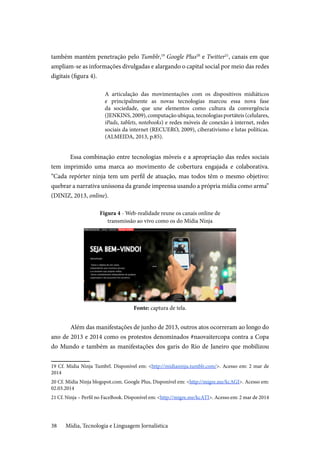 Mídia, Tecnologia e Linguagem Jornalística38
também mantém penetração pelo Tumblr,19
Google Plus20
e Twitter21
, canais em que
ampliam-se as informações divulgadas e alargando o capital social por meio das redes
digitais (figura 4).
A articulação das movimentações com os dispositivos midiáticos
e principalmente as novas tecnologias marcou essa nova fase
da sociedade, que une elementos como cultura da convergência
(JENKINS,2009),computaçãoubíqua,tecnologiasportáteis(celulares,
iPads, tablets, notebooks) e redes móveis de conexão à internet, redes
sociais da internet (RECUERO, 2009), ciberativismo e lutas políticas.
(ALMEIDA, 2013, p.85).
Essa combinação entre tecnologias móveis e a apropriação das redes sociais
tem imprimido uma marca ao movimento de cobertura engajada e colaborativa.
“Cada repórter ninja tem um perfil de atuação, mas todos têm o mesmo objetivo:
quebrar a narrativa uníssona da grande imprensa usando a própria mídia como arma”
(DINIZ, 2013, online).
Figura 4 - Web-realidade reune os canais online de
transmissão ao vivo como os do Mídia Ninja
Fonte: captura de tela.
	Além das manifestações de junho de 2013, outros atos ocorreram ao longo do
ano de 2013 e 2014 como os protestos denominados #naovaitercopa contra a Copa
do Mundo e também as manifestações dos garis do Rio de Janeiro que mobilizou
19 Cf. Mídia Ninja Tumbrl. Disponível em: <http://midianinja.tumblr.com/>. Acesso em: 2 mar de
2014
20 Cf. Mídia Ninja blogspot.com. Google Plus, Disponível em: <http://migre.me/kcAGI>. Acesso em:
02.03.2014
21 Cf. Ninja – Perfil no FaceBook. Disponível em: <http://migre.me/kcATI>. Acesso em: 2 mar de 2014
 