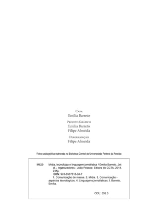 Capa
Emilia Barreto
Projeto Gráfico
Emilia Barreto
Filipe Almeida
Diagramação
Filipe Almeida
Ficha catalográfica elaborada na Biblioteca Central da Universidade Federal da Paraíba
M629 Mídia, tecnologia e linguagem jornalística / Emilia Barreto...[et
al.], organizadores.- João Pessoa: Editora do CCTA, 2014.
231p.
ISBN: 978-8567818-04-7
1. Comunicação de massa. 2. Mídia. 3. Comunicação -
aspectos tecnológicos. 4. Linguagens jornalísticas. I. Barreto,
Emília.
CDU: 659.3
 