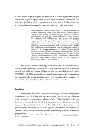 39
a Mídia Ninja e os próprios garis em março de 2014 na utilização das tecnologias
móveis para amplificar a greve e suas reivindicações. Bentes (2014) denominou essa
articulação de “mídias-redes” e chamou a atenção para a atuação do Mídia Ninja com
as transmissões ao vivo e dos próprios garis na contra-guerra de informação.
Formação politica de rua e mídias-redes! E a mídia de mobilização
nas redes impulsionou a onda laranja para além das ruas e dos guetos.
Depois de uma semana de desqualificação, suspeitas e dissuasão
do movimento dos garis, pela mídia corporativa, o Jornal Nacional
deu “uma linha” seca e rápida sobre o fim da greve, sem qualquer
imagem da vitória dos garis. Nas redes, as imagens e memes dos
midialivristas inundaram as timelines. A transmissão ao vivo pela
Midia Ninja mostrou o movimento desde o primeiro ato e fez circular
fotos lindíssimas. Imagens que dão cara, singularizam e produzem
comoção. O ao vivo nas redes traz a experiência de “estar na rua” e é
hoje uma ferramenta decisiva para os movimentos populares. Muitos
garis compartilharam suas imagens pelos celulares. [...] Viva os garis
e a mídia livre e a autônoma varrendo a velha politica, o sindicalismo
engessado a velha mídia! Formação politica de rua, “agitprop” e
mídias-redes! (BENTES, 2014, online).22
	Na contemporaneidade, as percepções são múltiplas sobre o desenvolvimento
desencadeado pelas tecnologias móveis e seus processos reconfigurantes. A sociedade
em rede defendida por Castells (2009) é, de fato, uma sociedade em rede móvel
(CASTELLS et al., 2006) com implicações sociotécnicas e desafios teórico-conceituais
para a compreensão das redefinições em jogo em torno dos formatos e narrativas em
desenvolvimento dentro do jornalismo tradicional e fora do mainstream.
Conclusões
Neste capítulo discutimos a inserção das tecnologias móveis na cobertura dos
protestos em junho de 2013 e outros usos cotidianos com enfoque no trabalho da
mídia com funções massivas (como Folha de S.Paulo e Globo News) e da mídia com
funções pós-massivas (Mídia Ninja). O antagonismo que verificamos no tocante à
discussão sobre a mídia alternativa em relação à mídia tradicional é pertinente como
posicionamento dos lugares de fala e dos aspectos de complexidade envolvendo o
contexto. Não obstante, o hibridismo dessa relação se configura mais consistente na
22 Cf. FaceBook, perfil Ninja – Mídia de mobilização. Disponível em: <http://migre.me/kcAwq>.
Acesso em: 08.09.2013
Jornalismo em mobilidade: redes sociais e cobertura de protestos “ao vivo” e da rua
 