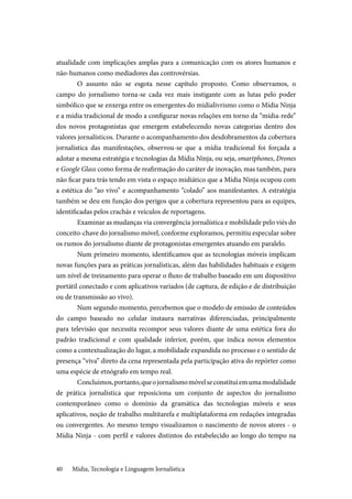 Mídia, Tecnologia e Linguagem Jornalística40
atualidade com implicações amplas para a comunicação com os atores humanos e
não-humanos como mediadores das controvérsias.
O assunto não se esgota nesse capítulo proposto. Como observamos, o
campo do jornalismo torna-se cada vez mais instigante com as lutas pelo poder
simbólico que se enxerga entre os emergentes do midialivrismo como o Mídia Ninja
e a mídia tradicional de modo a configurar novas relações em torno da “mídia-rede”
dos novos protagonistas que emergem estabelecendo novas categorias dentro dos
valores jornalísticos. Durante o acompanhamento dos desdobramentos da cobertura
jornalística das manifestações, observou-se que a mídia tradicional foi forçada a
adotar a mesma estratégia e tecnologias da Mídia Ninja, ou seja, smartphones, Drones
e Google Glass como forma de reafirmação do caráter de inovação, mas também, para
não ficar para trás tendo em vista o espaço midiático que a Mídia Ninja ocupou com
a estética do “ao vivo” e acompanhamento “colado” aos manifestantes. A estratégia
também se deu em função dos perigos que a cobertura representou para as equipes,
identificadas pelos crachás e veículos de reportagens.
Examinar as mudanças via convergência jornalística e mobilidade pelo viés do
conceito-chave do jornalismo móvel, conforme exploramos, permitiu especular sobre
os rumos do jornalismo diante de protagonistas emergentes atuando em paralelo.
Num primeiro momento, identificamos que as tecnologias móveis implicam
novas funções para as práticas jornalísticas, além das habilidades habituais e exigem
um nível de treinamento para operar o fluxo de trabalho baseado em um dispositivo
portátil conectado e com aplicativos variados (de captura, de edição e de distribuição
ou de transmissão ao vivo).
Num segundo momento, percebemos que o modelo de emissão de conteúdos
do campo baseado no celular instaura narrativas diferenciadas, principalmente
para televisão que necessita recompor seus valores diante de uma estética fora do
padrão tradicional e com qualidade inferior, porém, que indica novos elementos
como a contextualização do lugar, a mobilidade expandida no processo e o sentido de
presença “viva” direto da cena representada pela participação ativa do repórter como
uma espécie de etnógrafo em tempo real.
Concluimos,portanto,queojornalismomóvelseconstituiemumamodalidade
de prática jornalística que reposiciona um conjunto de aspectos do jornalismo
contemporâneo como o domínio da gramática das tecnologias móveis e seus
aplicativos, noção de trabalho multitarefa e multiplataforma em redações integradas
ou convergentes. Ao mesmo tempo visualizamos o nascimento de novos atores - o
Mídia Ninja - com perfil e valores distintos do estabelecido ao longo do tempo na
 
