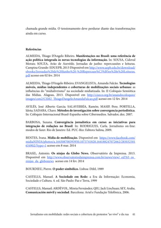41
chamada grande mídia. O tensionamento deve perdurar diante das transformações
ainda em curso.
Referências
ALMEIDA, Thiago D’Angelo Ribeiro. Manifestações no Brasil: uma referência de
ação política integrada às novas tecnologias da informação. In: SOUSA, Cidoval
Morais; SOUZA, Arão de Azevêdo. Jornadas de junho: repercussões e leituras.
Campina Grande: EDUEPB, 2013 Disponível em http://www.uepb.edu.br/download/
ebooks/Jornadas%20de%20Junho%20-%20Repercuss%C3%B5es%20e%20Leituras.
pdf acesso em 02 fev. 2014
ALMEIDA, Thiago D’Angelo Ribeiro; EVANGELISTA, Amanda Falcão. Tecnologias
móveis, mídias independentes e coberturas de mobilizações sociais urbanas: as
influências do “midialivrismo” na sociedade midiatizada. In: II Colóquio Semiótica
das Mídias. Alagoas, 2013. Disponível em http://ciseco.org.br/anaisdocoloquio/
images/csm2/CSM2_ThiagoDangeloAmandaFalcao.pdf acesso em 12 fev. 2014
AVILÉS, José Alberto García; SALAVERRÍA, Ramón; MASIP, Pere; PORTILLA,
Idota; SADABA, Charo. Métodos de investigación sobre convergencia periodística.
In: Colóquio Internacional Brasil-Espanha sobre Cibermedios. Salvador, dez. 2007.	
		
BARBOSA, Suzana. Convergência jornalística em curso: as iniciativas para
integração de redações no Brasil. In: RODRIGUES, Carla. Jornalismo on-line:
modos de fazer. Rio de Janeiro: Ed. PUC-Rio: Editora Sulina, 2009.
BENTES, Ivana. Mídia de mobilização. Disponível em https://www.facebook.com/
midiaNINJA/photos/a.164308700393950.1073741828.164188247072662/285032501
654902/?type=1 acesso em 8 mar. 2014
BRASIL, Antonio. Os ninjas da Globo News. Observatório da Imprensa. 2013.
Disponível em http://www.observatoriodaimprensa.com.br/news/view/_ed763_os_
ninjas_da_globonews acesso em 14 fev. 2014
BOURDIEU, Pierre. O poder simbólico. Lisboa: Difel, 1989
											
CASTELLS, Manuel. A Sociedade em Rede: a Era da Informação: Economia,
Sociedade e Cultura. 4. ed. São Paulo: Paz e Terra, 1999
CASTELLS, Manuel; ARDÈVOL, Mireia Fernández; QIU, Jack Linchuan; SEY, Araba.
Comunicación móvil y sociedad. Barcelona: Ariel e Fundação Telefônica, 2006.
Jornalismo em mobilidade: redes sociais e cobertura de protestos “ao vivo” e da rua
 