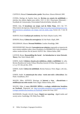 Mídia, Tecnologia e Linguagem Jornalística42
CASTELLS, Manuel. Comunicación y poder. Barcelona: Alianza Editorial, 2009.
CUNHA, Rodrigo do Espírito Santo da. Revistas no cenario da mobilidade: a
interface das edições digitais para tablets. 150 f. il. 2011. Dissertação (Mestrado) –
Faculdade de Comunicação, Universidade Federal da Bahia, Salvador, 2012.
DINIZ, Lilia. O Jornalismo em tempo real da Mídia Ninja. 2013. Ed. 757.
Observatorio da imprensa. Disponível em: http://www.observatoriodaimprensa.com.
br/news/view/o_jornalismo_em_tempo_real_da_midia_ninja Acesso em: 3 mar de
2014
HARVEY, David. Condição pós-moderna. São Paulo: Edições Loyola, 1992.
JENKINS, Henry. Cultura da convergência. Ed. São Paulo: Aleph, 2009.
KELLERMAN, Aharon. Personal Mobilities. London: Routledge, 2006
KISCHINHEVSKY, Marcelo. Convergência nas redações: mapeando os impactos do
novo cenário midiático sobre o fazer jornalístico. In: RODRIGUES, Carla. Jornalismo
online: modos de fazer. Rio de Janeiro: Ed.PUC-Rio : Editora Sulina, 2009.		
	
LATOUR, Bruno. Reassembling the Social - An Introduction to Actor-Network-
Theory. New York: Oxford, 2005.
				
LEMOS, André. Celulares, funções pós-midiáticas, cidade e mobilidade. In: urbe.
Revista Brasileira de Gestão Urbana (Brazilian Journal of Urban Management), v. 2,
n. 2, p. 155-166, jul./dez. 2010.
					
LEMOS, André. Cultura da mobilidade. Revista Famecos. Porto Alegre, n.40, dez.,
2009
				
LEMOS, André. A comunicação das coisas - teoria ator-rede e cibercultura. São
Paulo: Annablume, 2013	
MALINI, Fábio; ANTOUN, Henrique. @ Internet e #rua - ciberativismo e
mobilização nas redes sociais. Porto Alegre: Editora Sulina, 2013
MALINI, Fábio. A nova GRANDE MÍDIA: a ecologia midialivrista brasileira
no Facebook. Disponível em http://www.labic.net/grafo/a-nova-grande-midia-a-
ecologia-midialivrista-brasileira-no-facebook/ acesso em 8 mar. 2014
				
MATHESON, Donald; ALLAN, Stuart. Digital war reporting - digital media and
society series. Cambridge, UK: Polity Press, 2009.	
 