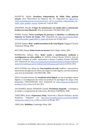 43
MAZOTTE, Natalia. Jornalistas independentes da Mídia Ninja ganham
atenção. 2013. Observatório da Imprensa. Ed. 757. Disponível em: http://www.
observatoriodaimprensa.com.br/news/view/_ed757_jornalistas_independentes_da_
midia_ninja_ganham_atencao Acesso em: 1 mar de 2014
					
MEDEIROS, Macello. O lugar da comunicação: um estudo sobre a comunicação
locativa em zonas bluetooth. (Tese de doutorado). FACOM/UFBA, 2011	
PEDRO, Vanessa. Novas tecnologias da presença: o videofone e a cobertura da
imprensa na Guerra do Iraque. 2009. Disponível em http://www.historia.uff.br/
stricto/files/public_ppgh/2009-12_pedro.pdf acesso em 10 maio 2011.
QUINN, Stephen. Mojo - mobile journalism in the Asian Region. Singapura: Konrad
Andenauer Stifung, 2009.	
RECUERO, Raquel. Redes Sociais na internet. Porto Alegre: Sulina, 2009.
RODRIGUES, Adriana Alves. Redes sociais e manifestações: mediação e
reconfiguração na esfera pública. In: SOUSA, Cidoval Morais; SOUZA, Arão de
Azevêdo. Jornadas de junho: repercussões e leituras. Campina Grande: EDUEPB,
2013 Disponível em http://www.uepb.edu.br/download/ebooks/Jornadas%20de%20
Junho%20-%20Repercuss%C3%B5es%20e%20Leituras.pdf acesso em 02 fev. 2014
					
SILVA JÚNIOR, José Afonso da. Uma trajetória em rede: modelos e características
operacionais das agências de notícia, das origens às redes digitais, com três estudos de
caso. (tese de doutorado). FACOM/UFBA, 2006
				
SILVA, Fernando Firmino da. Jornalismo móvel digital: uso das tecnologias móveis
digitais e a reconfiguração das rotinas de produção da reportagem de campo. (Tese
doutorado). UFBA/POSCOM, 2013. Disponível em https://repositorio.ufba.br/ri/
handle/ri/13011 acesso em 8 mar. 2014
											
SALAVERRÍA, Ramón; NEGREDO, Samuel. Periodismo integrado – convergência
de medios y reorganización de redacciones. Barcelona: Sol90Media, 2008.	
TORTURRA, Bruno. Onipresença Ninja. (Entrevista a Marcelo Pinheiro). Revista
Brasileiros. Disponível em http://www.revistabrasileiros.com.br/2013/08/08/
onipresenca-ninja/#.Uyy-y15HO-m acesso em 08 ago. 2013 	
									
URRY, John. Mobilities. Cambridge: Polity: 2007.
Jornalismo em mobilidade: redes sociais e cobertura de protestos “ao vivo” e da rua
 