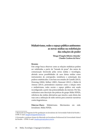Mídia, Tecnologia e Linguagem Jornalística44
Midiativismo, redes e espaço público autônomo:
as novas mídias na redefinição
das relações de poder
Thiago D’angelo Ribeiro Almeida1
Claudio Cardoso de Paiva2
Resumo
Este artigo busca observar como as relações midiáticas podem
ser redefinidas a partir da “tomada de posse” dos meios de
comunicação favorecida pelas novas mídias e tecnologias,
abrindo novas possibilidades de usos destas mídias como
instrumentos de contrapoder, resistência e contestação dos
poderes estabelecidos. Com base nos estudos de Castells (2013),
Downing (2004), Kellner (2001), Ramonet (2012) e Malini &
Antoun (2013), pretendemos examinar como a relação entre
o midiativismo, redes sociais e espaço público está sendo
reconfigurada a partir das potencialidades da internet. Por fim,
realizamos uma descrição das práticas do grupo Mídia NINJA,
referência das mídias alternativas que mescla a ação direta das
ruas com a utilização de redes móveis para construir narrativas
contra hegemônicas.
Palavras-Chave: Midiativismo. Movimentos em rede.
Jornalismo. Mídia NINJA.
1 Mestrando do Programa de Pós-graduação em Jornalismo da Universidade Federal da Paraíba –
UFPB. E-mail: dangelo.thiago@hotmail.com.
2 Orientador e professor doutor do Mestrado em Jornalismo Profissional da Universidade Federal
da Paraíba – UFPB. E-mail: claudiocpaiva@yahoo.com.br.
 
