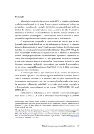 45
Introdução
A Revolução Industrial reformulou no século XVIII os modelos capitalistas de
produção, transformando as estruturas de uma economia movimentada basicamente
por produtos manufaturados e relações de trabalho marcadas ainda pelo ambiente
familiar das oficinas e as corporações de ofício. Ao retirar da mão do artesão as
ferramentas de produção e o produto final do seu trabalho, além de convertê-lo em
operário (ou mero desempregado), a industrialização trouxe à sociedade as formas
que modelaram paulatinamente o sistema capitalista até os padrões atuais.
O surgimento do computador e posteriormente da internet, por sua vez,
desencadeou a revolução digital, que por sua vez impactou as estruturas e os processos
dos meios de comunicação de massa3
. No ciberespaço, “conjunto das informações que
transitam nos servidores e terminais conectados à Internet” (FRAGOSO, 2000, p. 4),
novas possibilidades de interação, produção e circulação de informações, de comércio
e outros fatores proporcionaram o desenvolvimento e expansão da cibercultura4
ou
cultura do acesso, segundo Santaella (2007). Esta, por sua vez, interfere nas formas de
se relacionar, consumir, construir e compartilhar conhecimento, alterando as várias
dimensões humanas e viabilizando a conversão da rede mundial de computadores
em um imenso espaço público autônomo (CASTELLS, 2013) e de difícil controle por
parte dos poderes estabelecidos.
A comunicação mediada por computador (CMC) auxiliou na redefinição
destes e outros aspectos da vida cotidiana e passou a influenciar os sistemas político,
cultural, econômico, midiático etc. A hierarquia, verticalização e unidirecionalidade
destes sistemas sociais parecem estar cada vez mais sendo influenciados pelas culturas
da autonomia, colaboração, mobilidade, cooperação, participação, convergência
e descentralização características da era da conexão (WEINBERGER, 2003 apud
LEMOS, 2013).
Neste cenário de midiatização, de novos ambientes sociais constituídos pelas
novas mídias (SANTAELLA, 2013) e interconexão social tecnológica (BARRETO,
3 Que não por acaso também seguem modelos de produção de uma indústria: a Indústria Cultural,
cuja maior referência conceitual provém do estudo de Max Horkheimer e Theodor Adorno, no início
do século XX a partir da obra Dialética do Esclarecimento. Disponível em http://tinyurl.com/97t3ym6.
Acesso em 10 de nov. 2013.
4 É importante destacar que “a cultura virtual não brotou diretamente da cultura de massas, mas foi
sendo semeada por processos de produção, distribuição e consumo comunicacionais” (SANTAELLA,
2003, p. 24). A estes processos, a pesquisadora Lucia Santaella chama de “cultura das mídias”. Para saber
mais, ler Da cultura das mídias à cibercultura: o advento do pós-humano. Disponível em http://tinyurl.
com/moh8vl9. Acesso em 22.07.2013.
Midiativismo, redes e espaço público autônomo
 