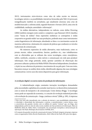 Mídia, Tecnologia e Linguagem Jornalística46
2013), instrumentos sócio-técnicos como sites de redes sociais na internet,
tecnologias móveis e as possibilidades interativas fornecidas pela Web 2.0 provocam
ressignificações também no jornalismo, que atualmente atravessa uma crise de
modelo/mercado e, enfrenta ainda, segundo Ramonet e Serrano (2013), uma crise de
credibilidade, mediação, autoridade e informação5
.
As mídias alternativas, independentes ou radicais, como define Downing
(2004) também emergem neste cenário e compõem o que Ramonet (2012) classifica
como “massa de mídias”. Estas expressões midiáticas se contrapõem à mídia
corporativa ou grande mídia6
nas suas produções, podendo atuar como instrumentos
contra hegemônicos de informação, abordando os fatos e os movimentos sociais de
maneiras subversivas e destoantes do conjunto de práticas que conduzem os veículos
tradicionais de comunicação.
Há inúmeras expressões de mídia alternativa, mais tradicionais, como os
jornais murais, rádios comunitárias, fanzine, panfletos etc., mas trabalharemos
com as cibermídias que se utilizam das novas tecnologias, como smartphones,
tablets, notebooks, conexões a redes móveis e comunicação em rede para produzir
informação. Este artigo pretende, ainda, apontar caminhos de observação dos
processos culturais e práticas da Mídia NINJA (Narrativas Independentes, Jornalismo
e Ação) na sua cobertura de protestos e movimentos de rua pelo país. Com esse texto,
buscamos avançar na análise desta mídia, identificando algumas das suas estratégias
comunicativas e novos usos dos meios disponíveis para gerar informação.
A revolução digital e os novos meios de produção de informações
A industrialização exigiu constantes inovações tecnológicas demandadas
pelas necessidades capitalistas de acumular mais lucros e se desenvolveu mutuamente
com os meios de transporte e de comunicação. Como destaca Briggs, “a tecnologia
nunca pode ser separada da economia, e o conceito de revolução industrial precedeu
o de revolução da comunicação – longa, contínua e eterna” (2006, p. 109). A imprensa
5 Esta crise teria sido intensificada com o advento da internet e suas possibilidades informativas,
a velocidade e efemeridade das informações e notícias, a autoinformação e outros fatores, como
a concorrência dos grandes veículos com os milhões de sujeitos “comuns” que, em blogs, sites
independentes, perfis em sites de redes sociais, também são hoje produtores de informação. Mais em
MORAES, Dênis de. Mídia, Poder e Contrapoder. Da concentração monopólica à democratização da
informação. São Paulo: Boitempo; Rio de Janeiro: FAPERJ, 2013.
6 O conjunto dos grandes veículos de comunicação de massa. No Brasil, integram este grupo, empresas
como as organizações Globo, Record, Bandeirantes, Abril, Folha de São Paulo, SBT, para citar alguns.
 