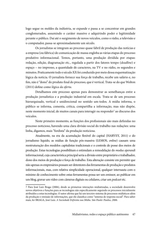 47
logo segue os moldes da indústria, se expande e passa a se concentrar em grandes
conglomerados, assumindo o caráter massivo e adquirindo poder e legitimidade
perante o público. Daí até o surgimento de novos veículos, como o rádio, a televisão e
o computador, passa-se aproximadamente um século.
Os jornalistas se integram ao processo quase fabril de produção das notícias e
a empresa (ou fábrica) de comunicação de massa engloba as várias etapas do processo
produtivo informacional. Temos, portanto, uma produção dividida por etapas:
redação, edição, diagramação etc., regulada a partir dos fatores tempo (deadline) e
espaço – no impresso, a quantidade de caracteres, na TV e no rádio, os segundos e
minutos.PraticamentetodooséculoXXfoiconduzidopormeiodessaesquematização
lógica da notícia. O jornalista fornece sua força de trabalho, recebe um salário e, no
fim, não é “dono” do produto final do processo, que é vertical. Trata-se do que Wolton
(2011) define como lógica da oferta.
Detalhamos este processo apenas para demonstrar as semelhanças entre a
produção jornalística e a produção industrial em escala. Trata-se de um processo
hierarquizado, vertical e unidirecional no sentido um-todos. A mídia informa, o
público se informa, comenta, critica, compartilha a informação, mas não dispõe,
neste momento inicial, de muitos canais para interagir ou responder7
ao discurso dos
veículos.
Neste primeiro momento, as funções dos profissionais são mais definidas no
processo noticioso, havendo uma clara divisão social do trabalho nas redações: uma
linha, digamos, mais “fordista” da produção noticiosa.
Atualmente, na era da acumulação flexível do capital (HARVEY, 2011) e do
jornalismo líquido, as mídias de função pós-massiva (LEMOS, online) causam uma
reestruturação dos modelos capitalistas tradicionais e o controle de posse dos meios de
produção. Estas tecnologias possibilitam e estimulam a remodelação do modus operandi
informacional,cujacaracterísticaprincipalseriaadivisãoentreproprietárioetrabalhador,
dono dos meios de produção e força de trabalho. Esta alteração consiste em permitir que
não apenas os empresários possam ser detentores das ferramentas de produção e produtos
informacionais, mas, com relativa simplicidade operacional, qualquer internauta com o
mínimo de conhecimento sobre estas ferramentas possa ser um emissor, ao publicar em
um blog, gravar um vídeo com câmeras digitais ou celulares, criar um podcast etc.
7 Para José Luiz Braga (2006), desde as primeiras interações midiatizadas, a sociedade desenvolve
novos objetivos e funções para as tecnologias não especificamente seguindo os processos inicialmente
atribuídos a estas tecnologias. O autor afirma que há um terceiro sistema de processos midiáticos além
da produção e emissão de informações, que ele classifica como “sistema de resposta social”. Para saber
mais, ler BRAGA, José Luiz. A Sociedade Enfrenta sua Mídia. São Paulo: Paulus, 2006.
Midiativismo, redes e espaço público autônomo
 