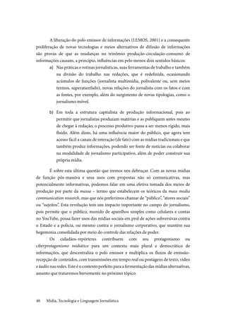 Mídia, Tecnologia e Linguagem Jornalística48
A liberação do polo emissor de informações (LEMOS, 2001) e a consequente
proliferação de novas tecnologias e meios alternativos de difusão de informações
são provas de que as mudanças no trinômio produção-circulação-consumo de
informações causam, a princípio, influências em pelo menos dois sentidos básicos:
a)	 Nas práticas e rotinas jornalísticas, suas ferramentas de trabalho e também
na divisão do trabalho nas redações, que é redefinida, ocasionando
acúmulos de funções (jornalista multimídia, polivalente ou, sem meios
termos, superatarefado), novas relações do jornalista com os fatos e com
as fontes, por exemplo, além do surgimento de novas tipologias, como o
jornalismo móvel.
b)	 Em toda a estrutura capitalista de produção informacional, pois ao
permitir que jornalistas produzam matérias e as publiquem antes mesmo
de chegar à redação, o processo produtivo passa a ser menos rígido, mais
fluido. Além disso, há uma influência maior do público, que agora tem
acesso fácil a canais de interação (de fato) com as mídias tradicionais e que
também produz informações, podendo ser fonte de notícias ou colaborar
na modalidade de jornalismo participativo, além de poder construir sua
própria mídia.
É sobre esta última questão que iremos nos debruçar. Com as novas mídias
de função pós-massiva e seus usos com propostas não só comunicativas, mas
potencialmente informativas, podemos falar em uma efetiva tomada dos meios de
produção por parte da massa – termo que estabelecem os teóricos da mass media
communication research, mas que nós preferimos chamar de “público”, “atores sociais”
ou “sujeitos”. Esta revolução tem um impacto importante no campo do jornalismo,
pois permite que o público, munido de aparelhos simples como celulares e contas
no YouTube, possa fazer usos das mídias sociais em prol de ações subversivas contra
o Estado e a polícia, ou mesmo contra o jornalismo corporativo, que mantém sua
hegemonia consolidada por meio do controle das relações de poder.
Os cidadãos-repórteres contribuem com seu protagonismo ou
ciberprotagonismo midiático para um contexto mais plural e democrático de
informações, que descentraliza o polo emissor e multiplica os fluxos de emissão-
recepção de conteúdos, com transmissões em tempo real ou postagens de texto, vídeo
e áudio nas redes. Este é o contexto perfeito para a fermentação das mídias alternativas,
assunto que trataremos brevemente no próximo tópico.
 