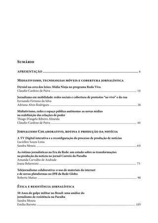 Sumário
APRESENTAÇÃO ...................................................................................................................... 6
Midiativismo, tecnologias móveis e cobertura jornalística
D@niel na cova dos leões: Mídia Ninja no programa Roda Viva
Claudio Cardoso de Paiva ...................................................................................................................... 10
Jornalismo em mobilidade: redes sociais e cobertura de protestos “ao vivo” e da rua
Fernando Firmino da Silva
Adriana Alves Rodrigues ........................................................................................................................ 26
Midiativismo, redes e espaço público autônomo: as novas mídias
na redefinição das relações de poder
Thiago D’angelo Ribeiro Almeida
Claudio Cardoso de Paiva ...................................................................................................................... 44
Jornalismo Colaborativo, rotina e produção da notícia
A TV Digital interativa e a reconfiguração do processo de produção de notícias
Luciellen Souza Lima
Sandra Moura .......................................................................................................................................... 60
As rotinas jornalísticas na Era da Rede: um estudo sobre as transformações
na produção da notícia no jornal Correio da Paraíba
Amanda Carvalho de Andrade
Joana Belarmino ..................................................................................................................................... 75
Telejornalismo colaborativo: o uso de materiais da internet
e de novas plataformas no JPB da Rede Globo
Roberta Matias ......................................................................................................................................... 90
Ética e resistência jornalística
50 Anos do golpe militar no Brasil: uma análise do
jornalismo de resistência na Paraíba
Sandra Moura
Emília Barreto ........................................................................................................................................ 105
 