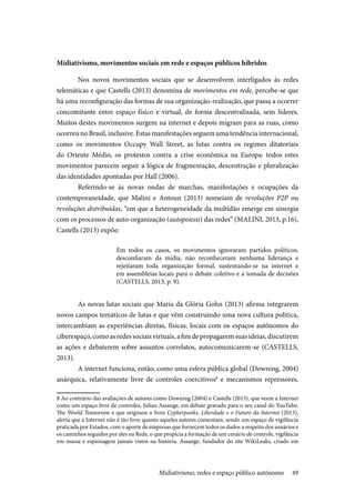 49
Midiativismo, movimentos sociais em rede e espaços públicos híbridos
Nos novos movimentos sociais que se desenvolvem interligados às redes
telemáticas e que Castells (2013) denomina de movimentos em rede, percebe-se que
há uma reconfiguração das formas de sua organização-realização, que passa a ocorrer
concomitante entre espaço físico e virtual, de forma descentralizada, sem líderes.
Muitos destes movimentos surgem na internet e depois migram para as ruas, como
ocorreu no Brasil, inclusive. Estas manifestações seguem uma tendência internacional,
como os movimentos Occupy Wall Street, as lutas contra os regimes ditatoriais
do Oriente Médio, os protestos contra a crise econômica na Europa: todos estes
movimentos parecem seguir a lógica de fragmentação, descentração e pluralização
das identidades apontadas por Hall (2006).
Referindo-se às novas ondas de marchas, manifestações e ocupações da
contemporaneidade, que Malini e Antoun (2013) nomeiam de revoluções P2P ou
revoluções distribuídas, “em que a heterogeneidade da multidão emerge em sinergia
com os processos de auto-organização (autopoiesis) das redes” (MALINI, 2013, p.16),
Castells (2013) expõe:
Em todos os casos, os movimentos ignoraram partidos políticos,
desconfiaram da mídia, não reconheceram nenhuma liderança e
rejeitaram toda organização formal, sustentando-se na internet e
em assembleias locais para o debate coletivo e a tomada de decisões
(CASTELLS, 2013, p. 9).
As novas lutas sociais que Maria da Glória Gohn (2013) afirma integrarem
novos campos temáticos de lutas e que vêm construindo uma nova cultura política,
intercambiam as experiências diretas, físicas, locais com os espaços autônomos do
ciberespaço,comoasredessociaisvirtuais,afimdepropagaremsuasideias,discutirem
as ações e debaterem sobre assuntos correlatos, autocomunicarem-se (CASTELLS,
2013).
A internet funciona, então, como uma esfera pública global (Downing, 2004)
anárquica, relativamente livre de controles coercitivos8
e mecanismos repressores.
8 Ao contrário das avaliações de autores como Downing (2004) e Castells (2013), que veem a Internet
como um espaço livre de controles, Julian Assange, em debate gravado para o seu canal do YouTube,
The World Tomorrow e que originou o livro Cypherpunks, Liberdade e o Futuro da Internet (2013),
alerta que a Internet não é tão livre quanto aqueles autores comentam, sendo um espaço de vigilância
praticada por Estados, com o aporte de empresas que fornecem todos os dados a respeito dos usuários e
os caminhos seguidos por eles na Rede, o que propicia a formação de um cenário de controle, vigilância
em massa e espionagem jamais vistos na história. Assange, fundador do site WikiLeaks, criado em
Midiativismo, redes e espaço público autônomo
 