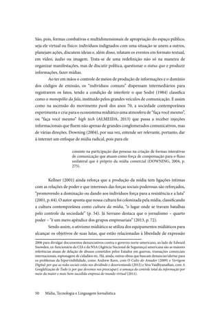 Mídia, Tecnologia e Linguagem Jornalística50
São, pois, formas combativas e multidimensionais de apropriação do espaço público,
seja ele virtual ou físico: indivíduos indignados com uma situação se unem a outros,
planejam ações, discutem ideias e, além disso, relatam os eventos em formato textual,
em vídeo, áudio ou imagem. Trata-se de uma redefinição não só na maneira de
organizar manifestações, mas de discutir política, questionar o status quo e produzir
informações, fazer mídias.
Ao ter em mãos o controle de meios de produção de informações e o domínio
dos códigos de emissão, os “indivíduos comuns” dispensam intermediários para
registrarem os fatos, tendo a condição de interferir o que Sodré (1984) classifica
como o monopólio da fala, instituído pelos grandes veículos de comunicação. E assim
como na ascensão do movimento punk dos anos 70, a sociedade contemporânea
experimenta e cria para o ecossistema midiático uma atmosfera de “faça você mesmo”,
ou “faça você mesmo” high tech (ALMEIDA, 2013) que passa a receber injeções
informacionais que fluem não apenas de grandes conglomerados comunicativos, mas
de várias direções. Downing (2004), por sua vez, entende ser relevante, portanto, dar
à internet um enfoque de mídia radical, pois para ele
consiste na participação das pessoas na criação de formas interativas
de comunicação que atuam como força de compensação para o fluxo
unilateral que é próprio da mídia comercial (DOWNING, 2004, p.
275).
Kellner (2001) ainda reforça que a produção da mídia tem ligações íntimas
com as relações de poder e que interesses das forças sociais poderosas são reforçados,
“promovendo a dominação ou dando aos indivíduos força para a resistência e a luta”
(2001, p. 64). O autor aponta que nossa cultura foi colonizada pela mídia, classificando
a cultura contemporânea como cultura da mídia, “o lugar onde se travam batalhas
pelo controle da sociedade” (p. 54). Já Serrano destaca que o jornalismo – quarto
poder – “é um mero apêndice dos grupos empresariais” (2013, p. 72).
Sendo assim, o ativismo midiático se utiliza dos equipamentos midiáticos para
alcançar os objetivos de suas lutas, que estão relacionadas à liberdade de expressão
2006 para divulgar documentos denunciativos contra o governo norte-americano, ao lado de Edward
Snowden, ex-funcionário da CIA e da NSA (Agência Nacional de Segurança) americana são as maiores
referências atuais de delação de abusos cometidos pelos Estados em guerras, transações comerciais
internacionais, espionagem de cidadãos etc. Há, ainda, outras obras que buscam denunciar/alertar para
os problemas da hipervisibilidade, como Andrew Keen, com O Culto do Amador (2009) e Vertigem
Digital: por que as redes sociais estão nos dividindo e desorientando (2012) e Siva Vaidhyanathan, com A
Googlelização de Tudo (e por que devemos nos preocupar): a ameaça do controle total da informação por
meio da maior e mais bem-sucedida empresa do mundo virtual (2011).
 