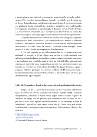51
e democratização dos meios de comunicação, sendo dividido, segundo Malini e
Antoun (2013), em dois formatos básicos. Um deles é o midialivrismo de massa, que
de dentro do paradigma da radiodifusão reúne experiências de movimentos sociais
que produzem mídias comunitárias e populares antagônicas aos conglomerados
ou “oligarquias midiáticas”, na denominação de Ramonet (2012). O outro formato
é o midialivrismo ciberativista, cujas experiências se desenvolvem no campo dos
dispositivos digitais, tecnologias e processos colaborativos de comunicação em rede.
Ao produzir narrativas que destoam dos modelos mercadológicos das grandes
corporações de mídia, o midialivrista é, de acordo com Malini e Antoun, “o hacker das
narrativas”. As narrativas hackeadas, portanto, ao circularem no modelo horizontal
muitos-muitos (PRIMO, 2011) da internet, possibilita visões múltiplas, novas
perspectivas acerca dos fatos e seus possíveis desdobramentos.
É com esse propósito que os midiativistas se lançam em meio aos protestos
do Brasil, por exemplo, a fim de relatar à sua maneira as complexidades de uma
aglomeração, sua pluralidade, seus conflitos, os jeitos, cartazes, iniciativas, confrontos,
a personalidade que a multidão exala a partir de cada indivíduo, demonstrando
maneiras de interpretar estas características que não raro são inconvenientes aos
formatos de cobertura da mídia oficial, limitada pela rigidez do tempo, espaço e
propostas editoriais que regem suas práticas. A Mídia NINJA, assim como toda a
biosfera informacional das mídias livres, brota e se desenvolve neste universo, que
abordaremos no tópico seguinte.
Mídia NINJA: uma breve descrição das características de produção de informações
Surgida em 2011, a partir de uma iniciativa da PósTV9
, projeto midialivrista
ligado ao coletivo de fomento à cultura Fora do Eixo10
, a Mídia NINJA (Narrativas
Independentes, Jornalismo e Ação) obteve amplo alcance nacional a partir da
cobertura em tempo real dos protestos que eclodiram no mês de junho de 2013
por todo o Brasil, cujos registros foram transmitidos via live streaming11
a partir de
smartphones conectados a redes móveis, como 3G e 4G. Nossa intenção é realizar
uma breve descrição dos processos produtivos destes midiativistas na cobertura dos
protestos.
9 http://canalpostv.blogspot.com.br/
10 http://foradoeixo.org.br/
11 Transmissão de dados em tempo real via rede.
Midiativismo, redes e espaço público autônomo
 
