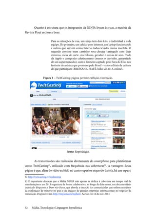 Mídia, Tecnologia e Linguagem Jornalística52
Quanto à estrutura que os integrantes da NINJA levam às ruas, a matéria da
Revista Piauí esclarece bem:
Para as situações de rua, um ninja tem dois kits: o individual e o de
equipe. No primeiro, um celular com internet, um laptop funcionando
e outros que servem como bateria, todos levados numa mochila. O
segundo consiste num carrinho rosa-choque carregado com duas
câmeras, mesa de corte, microfones, gerador e caixas de som. Tudo
da Apple e comprado coletivamente (menos o carrinho, apropriado
de um supermercado), com o dinheiro captado pelo Fora do Eixo nos
festivais de música que promove pelo Brasil – e nos editais de cultura
de que participam (BRESSANE, PIAUÍ, Julho de 2013, online).
Figura 1 – TwitCasting: página permite exibição e interação.
Fonte: Reprodução.
As transmissões são realizadas diretamente do smartphone para plataformas
como TwitCasting12
, utilizado com frequência nas coberturas13
. A vantagem desta
página é que, além do vídeo exibido no canto superior esquerdo da tela, há um espaço
12 http://twitcasting.tv/midianinja
13 É importante destacar que a Mídia NINJA não apenas se dedica à cobertura em tempo real de
manifestações e em 2013 organizou de forma colaborativa, ao longo de dois meses, um documentário
intitulado Enquanto o Trem não Passa, que aborda a situação das comunidades que sofrem os efeitos
da exploração de minério no país e da atuação de grandes empresas internacionais no negócio da
mineração. Disponível em http://tinyurl.com/mjrkf2r. Acesso em 12 de nov. 2013.
 