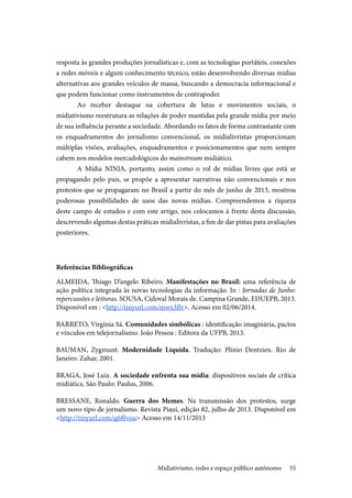 55
resposta às grandes produções jornalísticas e, com as tecnologias portáteis, conexões
a redes móveis e algum conhecimento técnico, estão desenvolvendo diversas mídias
alternativas aos grandes veículos de massa, buscando a democracia informacional e
que podem funcionar como instrumentos de contrapoder.
Ao receber destaque na cobertura de lutas e movimentos sociais, o
midiativismo reestrutura as relações de poder mantidas pela grande mídia por meio
de sua influência perante a sociedade. Abordando os fatos de forma contrastante com
os enquadramentos do jornalismo convencional, os midialivristas proporcionam
múltiplas visões, avaliações, enquadramentos e posicionamentos que nem sempre
cabem nos modelos mercadológicos do mainstream midiático.
A Mídia NINJA, portanto, assim como o rol de mídias livres que está se
propagando pelo país, se propõe a apresentar narrativas não convencionais e nos
protestos que se propagaram no Brasil a partir do mês de junho de 2013, mostrou
poderosas possibilidades de usos das novas mídias. Compreendemos a riqueza
deste campo de estudos e com este artigo, nos colocamos à frente desta discussão,
descrevendo algumas destas práticas midialivristas, a fim de dar pistas para avaliações
posteriores.
Referências Bibliográficas
ALMEIDA, Thiago D’angelo Ribeiro. Manifestações no Brasil: uma referência de
ação política integrada às novas tecnologias da informação. In : Jornadas de Junho:
repercussões e leituras. SOUSA, Cidoval Morais de. Campina Grande, EDUEPB, 2013.
Disponível em : <http://tinyurl.com/mwx3flv>. Acesso em 02/06/2014.
BARRETO, Virgínia Sá. Comunidades simbólicas : identificação imaginária, pactos
e vínculos em telejornalismo. João Pessoa : Editora da UFPB, 2013.
BAUMAN, Zygmunt. Modernidade Líquida. Tradução: Plínio Dentzien. Rio de
Janeiro: Zahar, 2001.
BRAGA, José Luiz. A sociedade enfrenta sua mídia: dispositivos sociais de crítica
midiática. São Paulo: Paulus, 2006.
BRESSANE, Ronaldo. Guerra dos Memes. Na transmissão dos protestos, surge
um novo tipo de jornalismo. Revista Piauí, edição 82, julho de 2013. Disponível em
<http://tinyurl.com/q68lvou> Acesso em 14/11/2013
Midiativismo, redes e espaço público autônomo
 