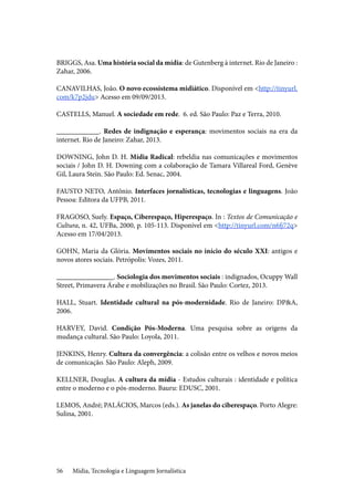 Mídia, Tecnologia e Linguagem Jornalística56
BRIGGS, Asa. Uma história social da mídia: de Gutenberg à internet. Rio de Janeiro :
Zahar, 2006.
CANAVILHAS, João. O novo ecossistema midiático. Disponível em <http://tinyurl.
com/k7p2jdu> Acesso em 09/09/2013.
CASTELLS, Manuel. A sociedade em rede. 6. ed. São Paulo: Paz e Terra, 2010.
____________. Redes de indignação e esperança: movimentos sociais na era da
internet. Rio de Janeiro: Zahar, 2013.
DOWNING, John D. H. Mídia Radical: rebeldia nas comunicações e movimentos
sociais / John D. H. Downing com a colaboração de Tamara Villareal Ford, Genève
Gil, Laura Stein. São Paulo: Ed. Senac, 2004.
FAUSTO NETO, Antônio. Interfaces jornalísticas, tecnologias e linguagens. João
Pessoa: Editora da UFPB, 2011.
FRAGOSO, Suely. Espaço, Ciberespaço, Hiperespaço. In : Textos de Comunicação e
Cultura, n. 42, UFBa, 2000, p. 105-113. Disponível em <http://tinyurl.com/n6fj72q>
Acesso em 17/04/2013.
GOHN, Maria da Glória. Movimentos sociais no início do século XXI: antigos e
novos atores sociais. Petrópolis: Vozes, 2011.
________________. Sociologia dos movimentos sociais : indignados, Ocuppy Wall
Street, Primavera Árabe e mobilizações no Brasil. São Paulo: Cortez, 2013.
HALL, Stuart. Identidade cultural na pós-modernidade. Rio de Janeiro: DP&A,
2006.
HARVEY, David. Condição Pós-Moderna. Uma pesquisa sobre as origens da
mudança cultural. São Paulo: Loyola, 2011.
JENKINS, Henry. Cultura da convergência: a colisão entre os velhos e novos meios
de comunicação. São Paulo: Aleph, 2009.
KELLNER, Douglas. A cultura da mídia - Estudos culturais : identidade e política
entre o moderno e o pós-moderno. Bauru: EDUSC, 2001.
LEMOS, André; PALÁCIOS, Marcos (eds.). As janelas do ciberespaço. Porto Alegre:
Sulina, 2001.
 
