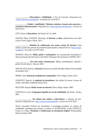 57
_____________. Cibercultura e Mobilidade. A Era da Conexão. Disponível em:
<http://tinyurl.com/ou6g7kb>. Acessado em 16/10/2013.
____________Cidade e mobilidade. Telefones celulares, funções pós-massivas e
territórios informacionais. Disponível em <http://tinyurl.com/q5annvs> Acesso em
02/07/2013.
LÉVY, Pierre. Cibercultura. São Paulo: Ed. 34, 2000.
MALINI, Fábio; ANTOUN, Henrique. A Internet e a Rua: ciberativismo nas redes
sociais. Porto Alegre: Sulina, 2013.
_____________. Modelos de colaboração nos meios sociais da internet: Uma
análise a partir dos portais de jornalismo participativo. Disponível em <http://migre.
me/glNnt> Acessado em 07/07/2013.
MORAES, Dênis de. Mídia, poder e contrapoder: da concentração monopólica à
democratização da informação. São Paulo: Boitempo; Rio de Janeiro: FAPERJ, 2013.
______________. Por uma outra comunicação. Mídia, mundialização cultural e
poder. Rio de Janeiro : Record, 2005.
MOUILLAUD, Maurice. O jornal: da forma ao sentido. Brasília: Editora Universidade
de Brasília, 2012.
PRIMO, Alex. Interação mediada por computador. Porto Alegre: Sulina, 2011.
RAMONET, Ignacio. A explosão do jornalismo: das mídias de massa à massa de
mídias. São Paulo: Publisher Brasil, 2012.
RECUERO, Raquel. Redes sociais na internet. Porto Alegre: Sulina, 2009.
SANTAELLA, Lucia. Linguagens líquidas na era da mobilidade. São Paulo : Paulus,
2007.
________________. Da cultura das mídias à cibercultura: o advento do pós-
humano. Disponível em <http://tinyurl.com/moh8vl9>. Acesso em 22/07/2013.
SILVA, Fernando Firmino da. Jornalismo e tecnologias portáteis na cultura da
mobilidade: tipologias para pensar o cenário. In: SCHWINGEL, Carla; ZANOTTI,
Carlos A.i. (Org.). Produção e Colaboração no Jornalismo Digital. Florianopólis:
Editora Insular, 2010.
Midiativismo, redes e espaço público autônomo
 