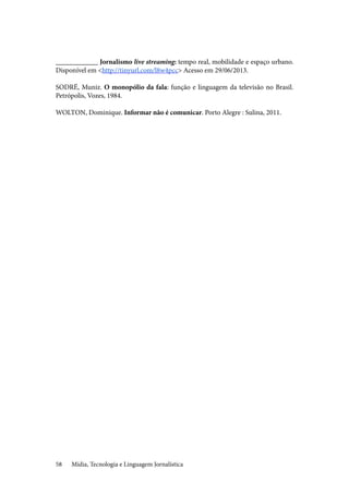 Mídia, Tecnologia e Linguagem Jornalística58
____________ Jornalismo live streaming: tempo real, mobilidade e espaço urbano.
Disponível em <http://tinyurl.com/l8w4pcc> Acesso em 29/06/2013.
SODRÉ, Muniz. O monopólio da fala: função e linguagem da televisão no Brasil.
Petrópolis, Vozes, 1984.
WOLTON, Dominique. Informar não é comunicar. Porto Alegre : Sulina, 2011.
 