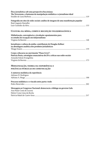Ética jornalística sob uma perspectiva bucciniana:
The Newsroom, o fantasma da manipulação midiática e o jornalismo ideal
Sinaldo de Luna Barbosa ...................................................................................................................... 119
Fotografia em sites de redes sociais: análise de imagens de uma manifestação popular
Raul Augusto Ramalho
Luiz Custódio da Silva .......................................................................................................................... 133
Cultura da mídia, corpo e recepção telejornalística
Midiatização, convergência e circulação: apontamentos para
os estudos de recepção em telejornalismo
Virgínia Sá Barreto ................................................................................................................................ 148
Jornalismo e cultura da mídia: contribuição de Douglas Kellner
na abordagem analítica dos produtos jornalísticos
Thiago Soares ......................................................................................................................................... 159
Corpo e discurso no movimento “Passe Livre”:
Patrícia Poeta, estratégias enunciativas do JN e críticas nas redes sociais
Amanda Falcão Evangelista
Virgínia Sá Barreto ................................................................................................................................ 173
Midiatização, teoria da experiência e
políticas públicas de comunicação
A natureza mediática da experiência
Adriano D. Rodrigues
Adriana A. Braga ................................................................................................................................... 188
Processo midiático e o vínculo entre parte e todo
Pedro Benevides .................................................................................................................................... 202
Mensagem ao Congresso Nacional: democracia e diálogo no governo Lula
Ana Paula Costa de Lucena
Heitor Costa Lima da Rocha
Patrícia Rakel de Castro Sena .............................................................................................................. 217
 