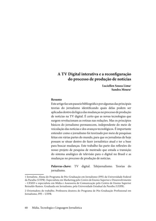 Mídia, Tecnologia e Linguagem Jornalística60
A TV Digital interativa e a reconfiguração
do processo de produção de notícias
Luciellen Souza Lima1
Sandra Moura2
Resumo
Esteartigofazumpasseiobibliográficoporalgumasdasprincipais
teorias do jornalismo identificando quais delas podem ser
aplicadasdentrodalógicadasmudançasnoprocessodeprodução
de notícias na TV digital. É certo que as novas tecnologias que
surgem revolucionam as rotinas nas redações. Mas os princípios
básicos do jornalismo permanecem, independente do meio de
veiculação das notícias e dos avanços tecnológicos. É importante
entender como o jornalismo foi teorizado por meio de pesquisas
feitas em várias partes do mundo, para que os jornalistas de hoje
possam se situar dentro do fazer jornalístico atual e ter a base
para buscar mudanças. Este trabalho faz parte das reflexões do
nosso projeto de pesquisa de mestrado que estuda a transição
do sistema analógico de televisão para o digital no Brasil e as
mudanças no processo de produção de notícias.
Palavras-chave: TV digital. Telejornalismo. Teorias do
jornalismo.
1 Jornalista. Aluna do Programa de Pós-Graduação em Jornalismo (PPJ) da Universidade Federal
da Paraíba (UFPB). Especialista em Marketing pelo Centro de Ensino Superior e Desenvolvimento
– CESED e especialista em Mídia e Assessoria de Comunicação pelo Centro de Ensino Superior
Reinaldo Ramos. Graduada em Jornalismo, pela Universidade Estadual da Paraíba (UEPB).
2 Orientadora do trabalho. Professora doutora do Programa de Pós-Graduação Profissional em
Jornalismo, PPJ – UFPB.
 