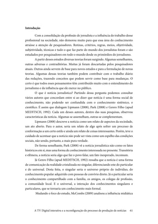 61
Introdução
	Com a consolidação da profissão de jornalista e a influência do trabalho desse
profissional na sociedade, não demorou muito para que essa área do conhecimento
atraísse a atenção de pesquisadores. Rotinas, critérios, regras, meios, objetividade,
subjetividade, técnicas e tudo o que faz parte do mundo dos jornalistas foram e são
estudados por pesquisadores em todo o mundo desde os primórdios do jornalismo.
	A partir desses estudos diversas teorias foram surgindo. Algumas semelhantes,
outras adversas e contraditórias. Muitas já foram descartadas pelos pesquisadores
atuais. Outras ainda servem de base para novos estudos e para a formulação de novas
teorias. Algumas dessas teorias também podem contribuir com o trabalho diário
das redações, trazendo conceitos que podem servir como base para mudanças. O
certo é que todos esses pensamentos têm contribuído muito com o entendimento do
jornalismo e da influência que ele exerce no público.
	O que é notícia jornalística? Partindo dessa pergunta podemos consultar
vários autores que concordam entre si ao dizer que notícia é uma forma social de
conhecimento, não podendo ser confundida com o conhecimento sistêmico, o
científico. É assim que dialogam Lipmann (2008), Park (2008) e Genro Filho (apud
MEDITSCH, 1992). Cada um desses autores, dentro das suas pesquisas, observou
características da notícia. Algumas se assemelham, outras se complementam.
	Lipmann (2008) descreve a notícia como um relato de aspectos da sociedade,
um ato aberto. Para o autor, seria um relato de algo após sofrer um processo de
conformação a um certo estilo e ainda um relato de coisas interessantes. Porém, teve o
cuidado de acentuar que a notícia não pode ser vista como um espelho das condições
sociais, não sendo, portanto, a mais pura verdade.
	De forma semelhante, Park (2008) vê a notícia jornalística não como os fatos
históricos em si, mas uma forma de conhecimento interessada no presente. Transitória
e efêmera, a notícia seria algo que faz o povo falar, um fato inesperado, incomum.
	Já Genro Filho (apud MEDITSCH, 1992) ressalta que a notícia é uma forma
de comunicação da realidade cristalizada no singular, diferenciando este do particular
e do universal. Desta feita, o singular seria o universo próprio do indivíduo, do
conhecimento popular adquirido com pessoas de convívio direto. Já o particular seria
o conhecimento compartilhado com a família, os amigos, os colegas de profissão,
a comunidade local. E o universal, a interação dos conhecimentos singulares e
particulares, que se tornaria um conhecimento mais formal.
	Mudando o foco do estudo, McCombs (2009) analisou a influência midiática
A TV Digital interativa e a reconfiguração do processo de produção de notícias
 