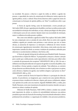Mídia, Tecnologia e Linguagem Jornalística62
na sociedade. Ele passou a observar o papel da mídia ao definir a agenda das
pessoas, a capacidade dos meios de comunicação de influenciar muitos aspectos da
agenda política, social, e cultural. Dessa forma dissertou sobre o papel dos meios de
comunicação na formação da opinião pública, em “dizer” às audiências sobre o que
pensar.
	A Teoria da Agenda Setting, como foi denominada a teoria pensada por
McCombs (2009), diz que o agendamento do público com base na mídia acontece pela
necessidade de orientação dos indivíduos, ou seja, o desejo psicológico de obter pistas
e informações acerca de um contexto. Quanto maior essa necessidade de orientação,
maior é a influência da mídia perante o público.
	Mas como seria definida a agenda da mídia? Para explicar McCombs (2009)
faz uma comparação com as camadas de uma cebola. Bem no centro está a agenda
midiática, seguida por camadas mais próximas e mais externas, que são: as fontes
oficiais, as assessorias de imprensa e as interações e influências de vários veículos
de comunicação (agendamento intermídia). Além dessas, existe ainda uma das mais
importantes camadas da cebola: as normas e tradições do jornalismo, utilizadas para
selecionar os acontecimentos cotidianos e dar forma a eles.
A Teoria da Agenda Setting não foi suficiente para Elisabeth Noelle-Neumann,
que desenvolveu a Espiral do Silêncio. “A pesquisadora começava a chamar a atenção
para o poder que a mídia possuía, muito especialmente a televisão, para influir sobre
o conteúdo do pensamento dos receptores” (HOLHFELDT, 2001, p. 220). Ou seja, a
influência exercida pela mídia não seria apenas de agendar os assuntos do público, mas
de modificar e formar opinião a respeito da realidade. “Esta influência, ao contrário
do que disseram nas últimas décadas, não se limitava ao sobre o quê pensar ou opinar,
como afirmava a hipótese da agenda, mas também atingiria o quê pensar ou dizer”
(HOLHFELDT, 2001, p. 222).
	O ponto central da Teoria do Espiral do Silêncio é a percepção do clima de
opinião. Ao perceberem, ou imaginarem, que a maioria tem uma opinião diferente,
as pessoas teriam a tendência de silenciar e depois, pelo menos verbalmente, adaptar
suas opiniões de acordo com essa maioria. Segundo Holhfeldt (2001), a mídia, para
Noelle-Neumann, seria uma transmissora da opinião da maioria, fazendo com que a
minoria se calasse e mudasse de opinião.
	Diferente de Noelle-Neumann, Wolf (1999) se detém a estudar essa camada
mais importante da cebola: os critérios de noticiabilidade intrínsecos nas práticas
jornalísticaspormeiodaTeoriadoNewsmaking.Essateoriaabordasobretudoacultura
profissional dos jornalistas e a organização do trabalho e dos processos produtivos.
 