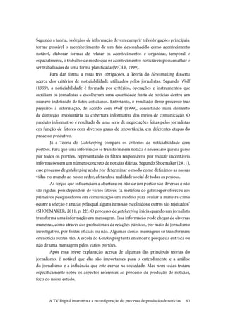 63
Segundo a teoria, os órgãos de informação devem cumprir três obrigações principais:
tornar possível o reconhecimento de um fato desconhecido como acontecimento
notável, elaborar formas de relatar os acontecimentos e organizar, temporal e
espacialmente, o trabalho de modo que os acontecimentos noticiáveis possam afluir e
ser trabalhados de uma forma planificada (WOLF, 1999).
	Para dar forma a essas três obrigações, a Teoria do Newsmaking disserta
acerca dos critérios de noticiabilidade utilizados pelos jornalistas. Segundo Wolf
(1999), a noticiabilidade é formada por critérios, operações e instrumentos que
auxiliam os jornalistas a escolherem uma quantidade finita de notícias dentre um
número indefinido de fatos cotidianos. Entretanto, o resultado desse processo traz
prejuízos à informação, de acordo com Wolf (1999), consistindo num elemento
de distorção involuntária na cobertura informativa dos meios de comunicação. O
produto informativo é resultado de uma série de negociações feitas pelos jornalistas
em função de fatores com diversos graus de importância, em diferentes etapas do
processo produtivo.
	Já a Teoria do Gatekeeping compara os critérios de noticiabilidade com
portões. Para que uma informação se transforme em notícia é necessário que ela passe
por todos os portões, representando os filtros responsáveis por reduzir incontáveis
informações em um número concreto de notícias diárias. Segundo Shoemaker (2011),
esse processo de gatekeeping acaba por determinar o modo como definimos as nossas
vidas e o mundo ao nosso redor, afetando a realidade social de todas as pessoas.
	As forças que influenciam a abertura ou não de um portão são diversas e não
são rígidas, pois dependem de vários fatores. “A metáfora do gatekeeper ofereceu aos
primeiros pesquisadores em comunicação um modelo para avaliar a maneira como
ocorre a seleção e a razão pela qual alguns itens são escolhidos e outros são rejeitados”
(SHOEMAKER, 2011, p. 22). O processo de gatekeeping inicia quando um jornalista
transforma uma informação em mensagem. Essa informação pode chegar de diversas
maneiras, como através dos profissionais de relações públicas, por meio do jornalismo
investigativo, por fontes oficiais ou não. Algumas dessas mensagens se transformam
em notícia outras não. A escola do Gatekeeping tenta entender o porque da entrada ou
não de uma mensagem pelos vários portões.
Após essa breve explanação acerca de algumas das principais teorias do
jornalismo, é notável que elas são importantes para o entendimento e a análise
do jornalismo e a influência que este exerce na sociedade. Mas nem todas tratam
especificamente sobre os aspectos referentes ao processo de produção de notícias,
foco do nosso estudo.
A TV Digital interativa e a reconfiguração do processo de produção de notícias
 