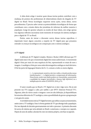 Mídia, Tecnologia e Linguagem Jornalística64
A ideia deste artigo é mostrar quais dessas teorias podem contribuir com a
mudança de postura dos profissionais de telejornalismo diante da chegada da TV
digital no Brasil. Novas tecnologias requerem novas ações, novas ideias, novos
procedimentos. É preciso saber extrair as potencialidades tecnológicas de forma que
contribuam com a missão diária dos jornalistas de informar da melhor maneira à
população. Longe de apontar soluções ou modos de fazer ideais, este artigo apenas
traz algumas reflexões necessárias neste momento de transição do sistema analógico
para o digital de TV no Brasil.
Porém, antes de iniciar a discussão acerca dessas teorias específicas, é
importante trazer alguns conceitos a respeito da TV digital para que possamos
entender os avanços tecnológicos em comparação com o sistema analógico.
A TV digital
	A definição de TV digital é simples. Montez e Becker (2005) afirmam que TV
digital nada mais é do que a transmissão digital dos sinais audiovisuais. A transmissão
digital é feita por meio de uma sequência de bits, representando os sinais de som e
imagem. A analógica é feita por uma onda eletromagnética análoga ao sinal televisivo.
O bit faz parte da linguagem binária (de 0 e 1), comum a todos os meios digitais.
[…] a representação numérica não tem ruídos, evitando perdas nessas
transformações […] o digital permite a compactação de informações.
Dessa forma, muito mais dados podem ser transmitidos, aumentando
a qualidade da imagem (permitindo o famoso high definition) ou a
multiplicação de canais (CANNITO, 2010, p.75).
	O autor ressalta que no Brasil a TV digital em si não é algo novo. Ela já está
presente nas TVs (pagas) a cabo, por satélite e por IPTV (Internet Protocol TV).
Algumas, além de vários canais e imagem e som em alta definição, já disponibilizam
ferramentasdiferentesdaTVanalógica,comoapossibilidadedegravaraprogramação
e um guia de canais.
	AnovidademesmoestánaTVdigitalterrestre,queutilizaoarparaastransmissões,
assim como a TV analógica. Essa é a forma gratuita de TV que abrange toda a população.
Por isso depende de decisões governamentais em todo o processo. A primeira discussão
foi acerca do sistema que seria adotado no Brasil: o americano, o europeu ou o japonês.
Depois de anos de análise a decisão foi criar um sistema próprio, com base no japonês.
 