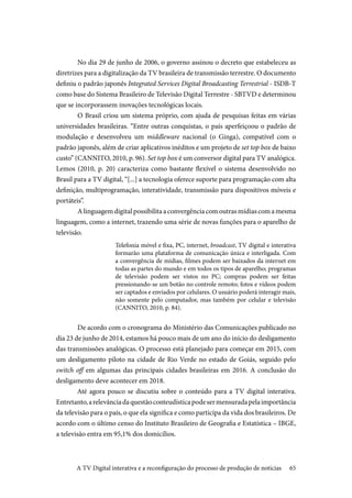 65
	No dia 29 de junho de 2006, o governo assinou o decreto que estabeleceu as
diretrizes para a digitalização da TV brasileira de transmissão terrestre. O documento
definiu o padrão japonês Integrated Services Digital Broadcasting Terrestrial - ISDB-T
como base do Sistema Brasileiro de Televisão Digital Terrestre - SBTVD e determinou
que se incorporassem inovações tecnológicas locais.
	O Brasil criou um sistema próprio, com ajuda de pesquisas feitas em várias
universidades brasileiras. “Entre outras conquistas, o país aperfeiçoou o padrão de
modulação e desenvolveu um middleware nacional (o Ginga), compatível com o
padrão japonês, além de criar aplicativos inéditos e um projeto de set top box de baixo
custo” (CANNITO, 2010, p. 96). Set top box é um conversor digital para TV analógica.
Lemos (2010, p. 20) caracteriza como bastante flexível o sistema desenvolvido no
Brasil para a TV digital, “[...] a tecnologia oferece suporte para programação com alta
definição, multiprogramação, interatividade, transmissão para dispositivos móveis e
portáteis”.
	Alinguagemdigitalpossibilitaaconvergênciacomoutrasmídiascomamesma
linguagem, como a internet, trazendo uma série de novas funções para o aparelho de
televisão.
Telefonia móvel e fixa, PC, internet, broadcast, TV digital e interativa
formarão uma plataforma de comunicação única e interligada. Com
a convergência de mídias, filmes podem ser baixados da internet em
todas as partes do mundo e em todos os tipos de aparelho; programas
de televisão podem ser vistos no PC; compras podem ser feitas
pressionando-se um botão no controle remoto; fotos e vídeos podem
ser captados e enviados por celulares. O usuário poderá interagir mais,
não somente pelo computador, mas também por celular e televisão
(CANNITO, 2010, p. 84).
	De acordo com o cronograma do Ministério das Comunicações publicado no
dia 23 de junho de 2014, estamos há pouco mais de um ano do início do desligamento
das transmissões analógicas. O processo está planejado para começar em 2015, com
um desligamento piloto na cidade de Rio Verde no estado de Goiás, seguido pelo
switch off em algumas das principais cidades brasileiras em 2016. A conclusão do
desligamento deve acontecer em 2018.
Até agora pouco se discutiu sobre o conteúdo para a TV digital interativa.
Entretanto,arelevânciadaquestãoconteudísticapodesermensuradapelaimportância
da televisão para o país, o que ela significa e como participa da vida dos brasileiros. De
acordo com o último censo do Instituto Brasileiro de Geografia e Estatística – IBGE,
a televisão entra em 95,1% dos domicílios.
A TV Digital interativa e a reconfiguração do processo de produção de notícias
 