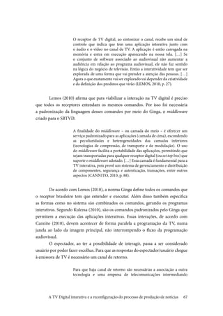 67
O receptor de TV digital, ao sintonizar o canal, recebe um sinal de
controle que indica que tem uma aplicação interativa junto com
o áudio e o vídeo no canal de TV. A aplicação é então carregada na
memória e entra em execução aparecendo na nossa tela. […] Se
o conjunto de software associado ao audiovisual não aumentar a
audiência em relação ao programa audiovisual, ele não faz sentido
na lógica do negócio de televisão. Então a interatividade tem que ser
explorada de uma forma que vai prender a atenção das pessoas. […]
Agora o que exatamente vai ser explorado vai depender da criatividade
e da definição dos produtos que virão (LEMOS, 2010, p. 27).
	Lemos (2010) afirma que para viabilizar a interação na TV digital é preciso
que todos os receptores entendam os mesmos comandos. Por isso foi necessária
a padronização da linguagem desses comandos por meio do Ginga, o middleware
criado para o SBTVD.
A finalidade do middleware – ou camada do meio – é oferecer um
serviço padronizado para as aplicações (camada de cima), escondendo
as peculiaridades e heterogeneidades das camadas inferiores
(tecnologias de compressão, de transporte e de modulação). O uso
do middleware facilita a portabilidade das aplicações, permitindo que
sejam transportadas para qualquer receptor digital (ou set top box) que
suporte o middleware adotado. […] Essa camada é fundamental para a
TV interativa, pois provê um sistema de gerenciamento e distribuição
de componentes, segurança e autenticação, transações, entre outros
aspectos (CANNITO, 2010, p. 88).
	De acordo com Lemos (2010), a norma Ginga define todos os comandos que
o receptor brasileiro tem que entender e executar. Além disso também especifica
as formas como no sistema são combinados os comandos, gerando os programas
interativos. Segundo Kulezsa (2010), são os comandos padronizados pelo Ginga que
permitem a execução das aplicações interativas. Essas interações, de acordo com
Cannito (2010), devem acontecer de forma paralela a programação da TV, numa
janela ao lado da imagem principal, não interrompendo o fluxo da programação
audiovisual.
	O espectador, ao ter a possibilidade de interagir, passa a ser considerado
usuário por poder fazer escolhas. Para que as respostas do espectador/usuário chegue
à emissora de TV é necessário um canal de retorno.
Para que haja canal de retorno são necessárias a associação a outra
tecnologia e uma empresa de telecomunicações intermediando
A TV Digital interativa e a reconfiguração do processo de produção de notícias
 