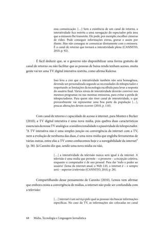 Mídia, Tecnologia e Linguagem Jornalística68
essa comunicação. […] Sem a existência de um canal de retorno, a
interatividade fica restrita a uma navegação do espectador pela área
que a emissora lhe transmite. Ele pode, por exemplo, escolher câmeras
de vídeo. Pode conseguir informações extras, gravar e assim por
diante. Mas não consegue se comunicar diretamente com a emissora.
É o canal de retorno que tornará a interatividade plena (CANNITO,
2010, p. 92).
	É fácil deduzir que, se o governo não disponibilizar uma forma gratuita de
canal de retorno ou não facilitar que as pessoas de baixa renda tenham acesso, muita
gente vai ter uma TV digital interativa restrita, como afirma Kulezsa:
Isso leva a crer que a interatividade também não será homogênea,
devendo ser personalizada segundo as necessidades do telespectador e
respeitando as limitações da tecnologia escolhida para levar a resposta
do usuário final. Vários níveis de interatividade deverão conviver nos
mesmos programas ou nas mesmas emissoras, para evitar a perda de
telespectadores. Para quem não tiver canal de interatividade, o que
provavelmente vai representar uma boa parte da população […],
poucas alterações devem ocorrer (2010, p. 110).
	Com canal de retorno e capacidade de acesso à internet, para Montez e Becker
(2010), a TV digital interativa é uma nova mídia, pois quebra duas características
essenciaisdanossaTVanalógica:aunidirecionalidadeeapassividadedotelespectador.
“A TV interativa não é uma simples junção ou convergência da internet com a TV,
nem a evolução de nenhuma das duas, é uma nova mídia que engloba ferramentas de
várias outras, entre elas a TV como conhecemos hoje e a navegabilidade da internet”
(p. 58). Já Cannito diz que, sendo uma nova mídia ou não,
[…] a interatividade da televisão nunca será igual à da internet. A
televisão é uma mídia que permite – e promove – a recepção coletiva,
enquanto o computador é de uso pessoal. Para dar ‘todo o poder ao
usuário’ (lema da internet atual, a Web 2.0), a internet é – e sempre
será – superior à televisão (CANNITO, 2010, p. 28).
	Compartilhando desse pensamento de Cannito (2010), Lemos vem afirmar
que embora exista a convergência de mídias, a internet não pode ser confundida com
a televisão:
[…] internet é um serviço pelo qual as pessoas vão buscar informações
específicas. No caso da TV, as informações são colocadas no canal
 