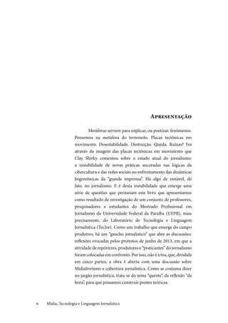 Mídia, Tecnologia e Linguagem Jornalística6
Apresentação
Metáforas servem para explicar, ou poetizar, fenômenos.
Pensemos na metáfora do terremoto. Placas tectônicas em
movimento. Desestabilidade. Destruição. Queda. Ruínas? Foi
através da imagem das placas tectônicas em movimento que
Clay Shirky comentou sobre o estado atual do jornalismo:
a instabilidade de novas práticas ancoradas nas lógicas da
cibercultura e das redes sociais no enfrentamento das dinâmicas
hegemônicas da “grande imprensa”. Há algo de instável, de
fato, no jornalismo. E é desta instabilidade que emerge uma
série de questões que permeiam este livro que apresentamos
como resultado de investigação de um conjunto de professores,
pesquisadores e estudantes do Mestrado Profissional em
Jornalismo da Universidade Federal da Paraíba (UFPB), mais
precisamente, do Laboratório de Tecnologia e Linguagem
Jornalística (TecJor). Como um trabalho que emerge do campo
produtivo, há um “gancho jornalístico” que abre as discussões:
reflexões evocadas pelos protestos de junho de 2013, em que a
atividade de repórteres, produtores e “praticantes” do jornalismo
foram colocadas em confronto. Por isso, não é à toa, que, dividida
em cinco partes, a obra é aberta com uma discussão sobre
Midialivrismo e cobertura jornalística. Como se costuma dizer
no jargão jornalístico, trata-se do tema “quente”, da reflexão “da
hora”, para que possamos construir pontes teóricas.
 
