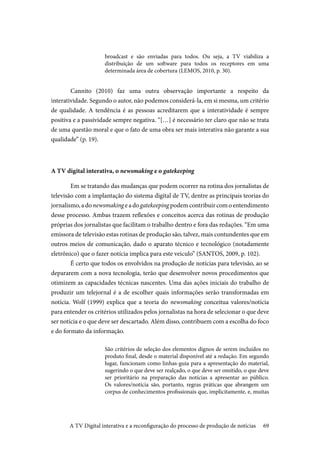 69
broadcast e são enviadas para todos. Ou seja, a TV viabiliza a
distribuição de um software para todos os receptores em uma
determinada área de cobertura (LEMOS, 2010, p. 30).
	Cannito (2010) faz uma outra observação importante a respeito da
interatividade. Segundo o autor, não podemos considerá-la, em si mesma, um critério
de qualidade. A tendência é as pessoas acreditarem que a interatividade é sempre
positiva e a passividade sempre negativa. “[…] é necessário ter claro que não se trata
de uma questão moral e que o fato de uma obra ser mais interativa não garante a sua
qualidade” (p. 19).
A TV digital interativa, o newsmaking e o gatekeeping
	Em se tratando das mudanças que podem ocorrer na rotina dos jornalistas de
televisão com a implantação do sistema digital de TV, dentre as principais teorias do
jornalismo,adonewsmaking eadogatekeepingpodemcontribuircomoentendimento
desse processo. Ambas trazem reflexões e conceitos acerca das rotinas de produção
próprias dos jornalistas que facilitam o trabalho dentro e fora das redações. “Em uma
emissora de televisão estas rotinas de produção são, talvez, mais contundentes que em
outros meios de comunicação, dado o aparato técnico e tecnológico (notadamente
eletrônico) que o fazer notícia implica para este veiculo” (SANTOS, 2009, p. 102).
	É certo que todos os envolvidos na produção de notícias para televisão, ao se
depararem com a nova tecnologia, terão que desenvolver novos procedimentos que
otimizem as capacidades técnicas nascentes. Uma das ações iniciais do trabalho de
produzir um telejornal é a de escolher quais informações serão transformadas em
notícia. Wolf (1999) explica que a teoria do newsmaking conceitua valores/notícia
para entender os critérios utilizados pelos jornalistas na hora de selecionar o que deve
ser notícia e o que deve ser descartado. Além disso, contribuem com a escolha do foco
e do formato da informação.
São critérios de seleção dos elementos dignos de serem incluídos no
produto final, desde o material disponível até a redação. Em segundo
lugar, funcionam como linhas-guia para a apresentação do material,
sugerindo o que deve ser realçado, o que deve ser omitido, o que deve
ser prioritário na preparação das notícias a apresentar ao público.
Os valores/notícia são, portanto, regras práticas que abrangem um
corpus de conhecimentos profissionais que, implicitamente, e, muitas
A TV Digital interativa e a reconfiguração do processo de produção de notícias
 