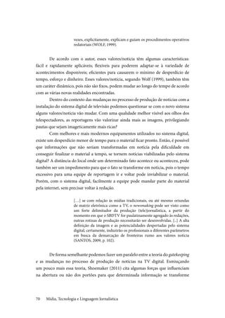 Mídia, Tecnologia e Linguagem Jornalística70
vezes, explicitamente, explicam e guiam os procedimentos operativos
redatoriais (WOLF, 1999).
De acordo com o autor, esses valores/notícia têm algumas características:
fácil e rapidamente aplicáveis; flexíveis para poderem adaptar-se à variedade de
acontecimentos disponíveis; eficientes para causarem o mínimo de desperdício de
tempo, esforço e dinheiro. Esses valores/notícia, segundo Wolf (1999), também têm
um caráter dinâmico, pois não são fixos, podem mudar ao longo do tempo de acordo
com as várias novas realidades encontradas.
Dentro do contexto das mudanças no processo de produção de notícias com a
instalação do sistema digital de televisão podemos questionar se com o novo sistema
alguns valores/notícia vão mudar. Com uma qualidade melhor visível aos olhos dos
telespectadores, as reportagens vão valorizar ainda mais as imagens, privilegiando
pautas que sejam imageticamente mais ricas?
Com melhores e mais modernos equipamentos utilizados no sistema digital,
existe um desperdício menor de tempo para o material ficar pronto. Então, é possível
que informações que não seriam transformadas em notícia pela dificuldade em
conseguir finalizar o material a tempo, se tornem notícias viabilizadas pelo sistema
digital? A distância do local onde um determinado fato acontece ou aconteceu, pode
também ser um impedimento para que o fato se transforme em notícia, pois o tempo
excessivo para uma equipe de reportagem ir e voltar pode inviabilizar o material.
Porém, com o sistema digital, facilmente a equipe pode mandar parte do material
pela internet, sem precisar voltar à redação.
[…] se com relação às mídias tradicionais, ou até mesmo oriundas
de matriz eletrônica como a TV, o newsmaking pode ser visto como
um forte delimitador da produção (tele)jornalística, a partir do
momento em que o SBDTV for paulatinamente agregado às redações,
outras rotinas de produção necessitarão ser desenvolvidas. [..] A alta
definição da imagem e as potencialidades despertadas pelo sistema
digital, certamente, induzirão os profissionais a diferentes parâmetros
em busca da demarcação de fronteiras rumo aos valores notícia
(SANTOS, 2009, p. 102).
De forma semelhante podemos fazer um paralelo entre a teoria do gatekeeping
e as mudanças no processo de produção de notícias na TV digital. Esmiuçando
um pouco mais essa teoria, Shoemaker (2011) cita algumas forças que influenciam
na abertura ou não dos portões para que determinada informação se transforme
 