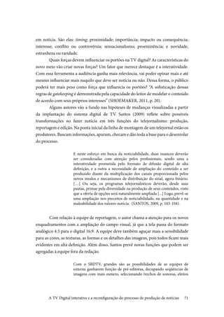 71
em notícia. São elas: timing; proximidade; importância; impacto ou consequência;
interesse; conflito ou controvérsia; sensacionalismo; proeminência; e novidade,
estranheza ou raridade.
Quais forças devem influenciar os portões na TV digital? As características do
novo meio vão criar novas forças? Um fator que merece destaque é a interatividade.
Com essa ferramenta a audiência ganha mais relevância, vai poder opinar mais e até
mesmo influenciar mais naquilo que deve ser notícia ou não. Dessa forma, o público
poderá ter mais peso como força que influencia os portões? “A sofisticação dessas
regras de gatekeeping é demonstrada pela capacidade do leitor de modelar o conteúdo
de acordo com seus próprios interesses” (SHOEMAKER, 2011, p. 20).
Alguns autores vão a fundo nas hipóteses de mudanças visualizadas a partir
da implantação do sistema digital de TV. Santos (2009) reflete sobre possíveis
transformações no fazer notícia em três funções do telejornalismo: produção,
reportagem e edição. Na ponta inicial da linha de montagem de um telejornal estão os
produtores. Buscam informações, apuram, checam e dão toda a base para o desenrolar
do processo.
E neste esforço em busca da noticiabilidade, duas nuances deverão
ser consideradas com atenção pelos profissionais, sendo uma a
interatividade prometida pelo formato de difusão digital de alta
definição, e a outra a necessidade de ampliação do conteúdo a ser
produzido diante da multiplicação dos canais proporcionada pelos
novos modos e mecanismos de distribuição do sinal, agora binário.
[…] Ou seja, os programas telejornalísticos deverão, desde suas
pautas, primar pela diversidade na produção de seus conteúdos, visto
que a oferta de opções será naturalmente ampliada [...] Logo, prevê-se
uma ampliação nos preceitos de noticiabilidade, na quantidade e na
maleabilidade dos valores-notícia. (SANTOS, 2009, p. 103-104).
	Com relação à equipe de reportagem, o autor chama a atenção para os novos
enquadramentos com a ampliação do campo visual, já que a tela passa do formato
analógico 4:3 para o digital 16:9. A equipe deve também aguçar mais a sensibilidade
para as cores, as texturas, as formas e os detalhes das imagens, pois todos ficam mais
evidentes em alta definição. Além disso, Santos prevê novas funções que podem ser
agregadas à equipe fora da redação.
Com o SBDTV, grandes são as possibilidades de as equipes de
externa ganharem função de pré-editoras, decupando seqüências de
imagens com mais esmero, selecionando trechos de sonoras, efeitos
A TV Digital interativa e a reconfiguração do processo de produção de notícias
 