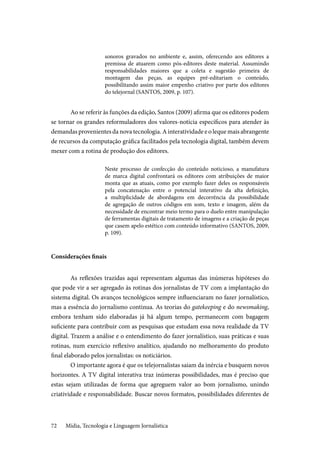 Mídia, Tecnologia e Linguagem Jornalística72
sonoros gravados no ambiente e, assim, oferecendo aos editores a
premissa de atuarem como pós-editores deste material. Assumindo
responsabilidades maiores que a coleta e sugestão primeira de
montagem das peças, as equipes pré-editariam o conteúdo,
possibilitando assim maior empenho criativo por parte dos editores
do telejornal (SANTOS, 2009, p. 107).
	Ao se referir às funções da edição, Santos (2009) afirma que os editores podem
se tornar os grandes reformuladores dos valores-notícia específicos para atender às
demandas provenientes da nova tecnologia. A interatividade e o leque mais abrangente
de recursos da computação gráfica facilitados pela tecnologia digital, também devem
mexer com a rotina de produção dos editores.
Neste processo de confecção do conteúdo noticioso, a manufatura
de marca digital confrontará os editores com atribuições de maior
monta que as atuais, como por exemplo fazer deles os responsáveis
pela concatenação entre o potencial interativo da alta definição,
a multiplicidade de abordagens em decorrência da possibilidade
de agregação de outros códigos em som, texto e imagem, além da
necessidade de encontrar meio termo para o duelo entre manipulação
de ferramentas digitais de tratamento de imagens e a criação de peças
que casem apelo estético com conteúdo informativo (SANTOS, 2009,
p. 109).
Considerações finais
	As reflexões trazidas aqui representam algumas das inúmeras hipóteses do
que pode vir a ser agregado às rotinas dos jornalistas de TV com a implantação do
sistema digital. Os avanços tecnológicos sempre influenciaram no fazer jornalístico,
mas a essência do jornalismo continua. As teorias do gatekeeping e do newsmaking,
embora tenham sido elaboradas já há algum tempo, permanecem com bagagem
suficiente para contribuir com as pesquisas que estudam essa nova realidade da TV
digital. Trazem a análise e o entendimento do fazer jornalístico, suas práticas e suas
rotinas, num exercício reflexivo analítico, ajudando no melhoramento do produto
final elaborado pelos jornalistas: os noticiários.
	O importante agora é que os telejornalistas saiam da inércia e busquem novos
horizontes. A TV digital interativa traz inúmeras possibilidades, mas é preciso que
estas sejam utilizadas de forma que agreguem valor ao bom jornalismo, unindo
criatividade e responsabilidade. Buscar novos formatos, possibilidades diferentes de
 
