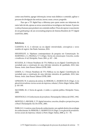 73
contar uma história, agregar informação, tornar mais didático o conteúdo, agilizar o
processo de divulgação das notícias, inovar, ousar, crescer, progredir.
	Para que a TV digital faça a diferença para quem assiste aos telejornais do
outro lado da tela, apenas as novas características tecnológicas não bastam. É preciso
o esforço humano para produzir um conteúdo melhor. É hora de esperar o nascimento
de um gatekeeping e de um newsmaking próprios do Sistema Brasileiro de TV digital
(SANTOS, 2009).
Referências
CANNITO, N. G. A televisão na era digital: interatividade, convergência e novos
modelos de negócio. São Paulo: Summus, 2010.
HOLHFELDT, A. Hipóteses contemporâneas da pesquisa em Comunicação. In:
MARTINO, L. C.; FRANÇA, V. V. (Orgs), Teorias da comunicação. Conceitos, escolas
e tendências. 6ª ed. Petrópolis, Vozes: 2001. p. 187 – 240.
KULEZSA, R. I Fórum Paraibano de TVs Públicas na era digital. Contribuições da
sociedade para a construção de uma televisão interativa de qualidade, 2010, João
Pessoa. Anais. João Pessoa: Editora UFPB, 2009.
LEMOS, G. I Fórum Paraibano de TVs Públicas na era digital. Contribuições da
sociedade para a construção de uma televisão interativa de qualidade, 2010, João
Pessoa. Anais. João Pessoa: Editora UFPB, 2009.
LIPMANN, W. A natureza da notícia. In: BERGER, C.; MAROCCO, B. (Orgs). A era
glacial do jornalismo: teorias sociais da imprensa, volume 2, Porto Alegre: Sulina, 2008.
p. 165-184.
McCOMBS, M. A Teoria da agenda. A mídia e a opinião pública. Petrópolis: Vozes,
2009.
MEDITSCH, E. O Conhecimento do jornalismo. Florianópolis: Editora da UFSC, 1992.
MONTEZ, C.; BECKER, V. TV digital interativa: conceitos, desafios e perspectivas para
o Brasil. Florianópolis: Ed. Da UFSC, 2005.
PARK, R. E. A notícia como forma de conhecimento: um capítulo dentro da sociologia
do conhecimento. In: BERGER, C.; MAROCCO, B. (Orgs). A era glacial do jornalismo:
teorias sociais da imprensa, volume 2, Porto Alegre: Sulina, 2008. p. 51 – 70.
A TV Digital interativa e a reconfiguração do processo de produção de notícias
 