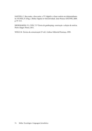 Mídia, Tecnologia e Linguagem Jornalística74
SANTOS, C. Boa noite, e boa sorte: a TV digital e o fazer notícia no telejornalismo.
In: NUNES, P. (Org.). Mídias Digitais & Interatividade. João Pessoa: EDUFPB, 2009.
p. 97-113.
SHOEMAKER, P. J.; VOS, T. P Teoria do gatekeeping: construção e seleção da notícia.
Porto Alegre: Penso, 2011.
WOLF, M. Teorias da comunicação (5ª ed.). Lisboa: Editorial Presença, 1999.
 