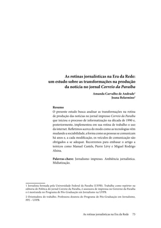 75
As rotinas jornalísticas na Era da Rede:
um estudo sobre as transformações na produção
da notícia no jornal Correio da Paraíba
Amanda Carvalho de Andrade1
Joana Belarmino2
Resumo
O presente estudo busca analisar as transformações na rotina
de produção das notícias no jornal impresso Correio da Paraíba
que iniciou o processo de informatização na década de 1990 e,
posteriormente, implementou em sua rotina de trabalho o uso
da internet. Refletimos acerca do modo como as tecnologias vêm
mudandoasociabilidade,aformacomoaspessoassecomunicam
há anos e, a cada modificação, os veículos de comunicação são
obrigados a se adequar. Recorremos para embasar o artigo a
teóricos como Manuel Castels, Pierre Lévy e Miguel Rodrigo
Alsina.
Palavras-chave: Jornalismo impresso. Ambiência jornalística.
Midiatização.
1 Jornalista formada pela Universidade Federal da Paraíba (UFPB). Trabalha como repórter na
editoria de Política do jornal Correio da Paraíba, é assessora de imprensa no Governo da Paraíba
e é mestranda no Programa de Pós-Graduação em Jornalismo na UFPB.
2 Orientadora do trabalho. Professora doutora do Programa de Pós-Graduação em Jornalismo,
PPJ – UFPB.
As rotinas jornalísticas na Era da Rede
 