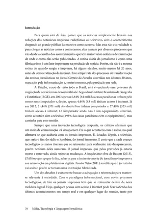 Mídia, Tecnologia e Linguagem Jornalística76
Introdução
Para quem está de fora, parece que as notícias simplesmente brotam nas
redações dos noticiários impresso, radiofônico ou televisivo, com o acontecimento
chegando ao grande público da maneira como ocorreu. Mas esta não é a realidade e,
para chegar as notícias como a conhecemos, elas passam por diversos processos que
vão desde a escolha dos acontecimentos que têm maior valor-notícia à determinação
de onde e como elas serão publicizadas. A rotina diária do jornalismo é como uma
fábrica e isso é um fator importante na produção da notícia. Porém, ela não é a mesma
rotina de quando surgiu a imprensa, há alguns séculos, muito menos há 20 anos,
antes da democratização da internet. Este artigo trata dos processos de transformação
das rotinas jornalísticas no jornal Correio da Paraíba ocorridas nos últimos 20 anos,
marcados pela informatização e, posteriormente, pela produção em rede.
A Paraíba, como de resto todo o Brasil, está vivenciando esse processo de
migraçãodenovasformasdesociabilidade.SegundooInstitutoBrasileirodeGeografia
e Estatística (IBGE), em 2003 apenas 6,64% (64 mil) das casas paraibanas tinham pelo
menos um computador e, destas, apenas 4,44% (43 mil) tinham acesso à internet. Já
em 2012, 31,44% (371 mil) dos domicílios tinham computador e 27,40% (323 mil)
tinham acesso à internet. O computador ainda não é um equipamento universal,
como acontece com a televisão (98% das casas paraibanas têm o equipamento), mas
caminha para este sentido.
Sempre que uma inovação tecnológica desponta, os críticos afirmam que
um meio de comunicação irá desaparecer. Foi o que aconteceu com o rádio, no qual
afirmava-se que acabaria com os jornais impressos. E, décadas depois, a televisão,
que seria o fim do rádio e, também, do jornal impresso. É certo que a cada avanço
tecnológico os meios tiveram que se reinventar para realmente não desaparecerem,
porém nenhum deles sumiram. O jornal impresso, que pelas previsões já estaria
morto e enterrado, ainda resiste as mudanças. A inquietante obra de Bassets (2013),
El último que apague la luz, adverte para a iminente morte do jornalismo impresso e
sua reinvenção em plataformas digitais. Fausto Neto (2011) acredita que o jornal não
vai acabar, porém se tornará uma instituição hibridizada.
Um dos desafios é exatamente buscar a adequação e reinvenção para manter-
se relevante à sociedade. Com o paradigma informacional, com novos processos
tecnológicos, de fato os jornais impressos têm que se reinventar dentro da nova
moldura digital. Hoje, qualquer pessoa com acesso à internet pode ficar sabendo dos
últimos acontecimentos em tempo real e em qualquer lugar do mundo, tanto por
 