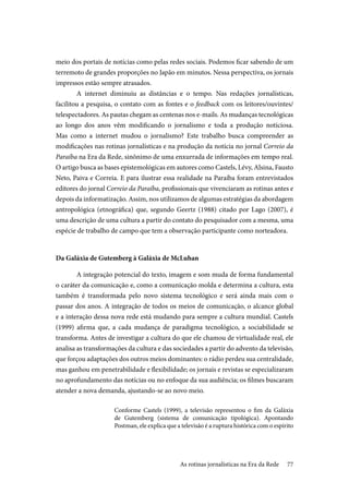 77
meio dos portais de notícias como pelas redes sociais. Podemos ficar sabendo de um
terremoto de grandes proporções no Japão em minutos. Nessa perspectiva, os jornais
impressos estão sempre atrasados.
A internet diminuiu as distâncias e o tempo. Nas redações jornalísticas,
facilitou a pesquisa, o contato com as fontes e o feedback com os leitores/ouvintes/
telespectadores. As pautas chegam as centenas nos e-mails. As mudanças tecnológicas
ao longo dos anos vêm modificando o jornalismo e toda a produção noticiosa.
Mas como a internet mudou o jornalismo? Este trabalho busca compreender as
modificações nas rotinas jornalísticas e na produção da notícia no jornal Correio da
Paraíba na Era da Rede, sinônimo de uma enxurrada de informações em tempo real.
O artigo busca as bases epistemológicas em autores como Castels, Lévy, Alsina, Fausto
Neto, Paiva e Correia. E para ilustrar essa realidade na Paraíba foram entrevistados
editores do jornal Correio da Paraíba, profissionais que vivenciaram as rotinas antes e
depois da informatização. Assim, nos utilizamos de algumas estratégias da abordagem
antropológica (etnográfica) que, segundo Geertz (1988) citado por Lago (2007), é
uma descrição de uma cultura a partir do contato do pesquisador com a mesma, uma
espécie de trabalho de campo que tem a observação participante como norteadora.
Da Galáxia de Gutemberg à Galáxia de McLuhan
A integração potencial do texto, imagem e som muda de forma fundamental
o caráter da comunicação e, como a comunicação molda e determina a cultura, esta
também é transformada pelo novo sistema tecnológico e será ainda mais com o
passar dos anos. A integração de todos os meios de comunicação, o alcance global
e a interação dessa nova rede está mudando para sempre a cultura mundial. Castels
(1999) afirma que, a cada mudança de paradigma tecnológico, a sociabilidade se
transforma. Antes de investigar a cultura do que ele chamou de virtualidade real, ele
analisa as transformações da cultura e das sociedades a partir do advento da televisão,
que forçou adaptações dos outros meios dominantes: o rádio perdeu sua centralidade,
mas ganhou em penetrabilidade e flexibilidade; os jornais e revistas se especializaram
no aprofundamento das notícias ou no enfoque da sua audiência; os filmes buscaram
atender a nova demanda, ajustando-se ao novo meio.
Conforme Castels (1999), a televisão representou o fim da Galáxia
de Gutemberg (sistema de comunicação tipológica). Apontando
Postman, ele explica que a televisão é a ruptura histórica com o espírito
As rotinas jornalísticas na Era da Rede
 